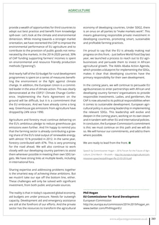 AGRICULTURE
www.adjacentgovernment.co.uk 243
provide a wealth of opportunities for third countries to
adopt out best practice and beneﬁt from knowledge
spill-over. Let’s look at the climate and environmental
dimension. While moving towards a stronger market
orientation, we have reoriented the CAP to improve the
environmental performance of EU agriculture and to
contribute to the provision of public goods not remu-
nerated by the markets. In the 2014-2020 period, 30%
of CAP funding supporting farmers’ incomes is spent
on environmental and resource friendly production
methods (“greening”).
And nearly half of the EU-budget for rural development
programmes is spent on a series of measures beneﬁt-
ting the environment or the ﬁght against climate
change. In addition, the European Union is a commit-
ted leader in the area of climate action. This was clearly
demonstrated at the COP21 Climate Change Confer-
ence. Implementing the Paris Agreement on the
ground will be diﬃcult, but it is a commitment that
the EU embraces. And we have already come a long
way. Greenhouse gas emissions from agriculture have
dropped by 24% since 1990.
Agriculture and forestry must continue delivering on
the EU’s ambitious pledge to reduce greenhouse gas
emissions even further. And I’m happy to remind you
that the farming sector is already contributing a grow-
ing share of the EU’s total output of renewable energy,
with almost 10 % provided in 2012. In the same year,
forestry contributed with 47%. This is very promising
for the road ahead. We will also continue to work
closely with our developing country partners to assist
them wherever possible in meeting their own SDG tar-
gets. We have strong links at multiple levels, including
in international fora.
Sharing expertise and addressing problems together
is the smartest way of achieving these ambitions. But
we mustn’t take our eye oﬀ the bottom line, either.
These challenges will only be solved with signiﬁcant
investment, from both public and private sources.
The reality is that in today’s squeezed global economy,
aid budgets are under pressure. Needs far outweigh
capacity. Development aid and emergency assistance
are still at the forefront of our eﬀorts. And the private
sector has the resources to transform the agricultural
economy of developing countries. Under SDG2, there
is an onus on all parties to “make markets work”. This
means galvanising responsible private investment in
developing countries, promoting smart, sustainable
and proﬁtable farming practices.
I’m proud to say that the EU is already making real
progress on this front. - Just before World Food Day last
year, we launched a process to reach out to EU agri-
businesses and persuade them to invest in African
agricultural growth. The Addis Ababa Action Agenda,
which provides a blueprint for implementing the SDGs,
makes it clear that developing countries have the
primary responsibility for their own development.
In the coming years, we will continue to persuade EU
agribusinesses to enter partnerships with African and
developing country farmers’ organisations to provide
responsible investments. Ladies, and gentlemen, the
CAP is now attuned to its political responsibilities when
it comes to sustainable development. European agri-
cultural policy is assuming leadership in implementing
the relevant SDGs. This leadership will evolve and
deepen in the coming years, working on its own steam
and in tandem with other EU and international policies.
In conclusion, the European Commission’s commitment
is this: we must continue on this path and we will do
so. We will honour our commitments, and add to them
where possible.
We are ready to lead from the front. ■
Speech by Commissioner Hogan – 2016 Forum for the Future of Agri-
culture 22nd March – Brussels – http://ec.europa.eu/agriculture/com-
missioner-speeches/pdf/hogan-ﬀa-22-03-2016.pdf
. . . . . . . . . . . . . . . . . . . . . . . . . . . . . . . . . . . . . . . . . . . . .
Phil Hogan
EU Commissioner for Rural Development
European Commission
http://ec.europa.eu/commission/2014-2019/hogan_en
www.twitter.com/PhilHoganEU
 