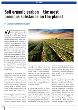 W
hen the Italian astronomer
Galileo Galilei wrote 400
years ago, “What greater
stupidity can be imagined than that of
calling jewels, silver, and gold ‘precious,’
and earth and soil ‘base’?”, he was high-
lighting the undervalued role of soil in
sustaining human well-being. Unfor-
tunately, political establishments and
society at large, still continue to disre-
gard the importance and true value of
life-critical functions provided by soil.
As the keystone resource for agricul-
ture, soils also mitigate flood events,
provide resilience during droughts,
buffer the effects of pollutants and
preserve cultural heritage, while regu-
lating global nutrient cycles and climate
processes1
. With increased attention
on biofuels, soil is even viewed in
some quarters as a component of the
energy sector.
Soils generate an abundance of valu-
able products and services for human
well-being, also from a broader envi-
ronmental perspective, and as the
basis of economies. Yet the fact that
soils perform many, if not all, of these
functions simultaneously, albeit with
different levels of efficiency, is due
mainly to the presence, quantity and
quality of soil organic carbon (SOC).
Soil is a biological entity, which distin-
guishes it from rocks, comprising
organisms, plant and animal residues
(some synthesised or exuded, others
at various stages of decay). During
decomposition, organic residues are
converted into several carbon (C)
products (about 58% of the mass of
organic matter is C). These compounds,
depending on their chemical compo-
sition, degradation pathway and soil
characteristics, can be stabilised by
different mechanisms. Therefore, in
soils we can find carbon pools with
turnover rates ranging from centuries
to months or days.
A remarkable property of these
organic carbon (OC) substances is
their ability to enhance plant growth
either by facilitating the exchange
of nutrients (mostly metal cations)
between the soil and the plant, or
through aggregate formation which in
turn enhances soil aeration, rootability
and water holding capacity. Soils with
low levels of OC are unable to perform
these functions effectively; many
agronomists consider soils with less
than 1% SOC to be a precursor of
desertification.
Levels of SOC, and the exchange
between different pools, is governed
by climate, soil characteristics, vegeta-
tion and the diversity of soil organ-
isms. Anthropogenic activities, such as
land take (urbanisation, infrastructure
development), land use change
(deforestation, abandonment) and
intensive arable agriculture can have
a major impact on natural SOC levels.
The harvesting of crops results in a
net export of C from the soil to
‘market’. Repetitive tillage results in
www.adjacentgovernment.co.uk244
Soil organic carbon – the most
precious substance on the planet
By Arwyn Jones and Emanuele Lugato
PROFILE
 