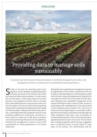 Dr Andrew Tye, Soil Scientist  Process Geochemist at the British Geological Survey looks at soil
management and how it can help ensure sustainability for future generations…
S
ociety in the past has generally payed scant
regard to its soils. However, as global population
increases, pressures on the land we use to feed
and house ourselves become greater. In recent years
the role soils play in nearly every aspect of our lives
becomes more apparent and the need to consider
their sustainability becomes a key issue for policy and
decision makers. Functions of soils include supporting
food and ﬁbre production (including biomass), holding
and ﬁltering water, holding and transforming chemi-
cals, sustaining biodiversity and genetic resources and
providing a platform for construction. Yet soils are a
ﬁnite resource; it takes up to 1000 years to produce
2.5cm of top soil through the process of rock weathering.
Therefore the management of soils to ensure their
sustainability for future generations is of utmost
importance.
Making decisions regarding soil management requires
an appreciation of the function required from the soil
as well as understanding how a soil’s properties relate
to this function. Many soil properties are related to the
rock type from which the soil has been formed. Deci-
sions relating to the sustainable management of soil
require both data but also a sense of scale. As with so
many things in life, a development in one area can lead
to fresh problems being created. This is also true of
soils but can have large impacts. For example, modern
agricultural techniques, particularly involving large and
heavy equipment have been used successfully to
increase food production in the UK, but have also dam-
aged the physical structure of our soils. This has led to
poor drainage properties, which has been suggested,
was a contributory factor to recent ﬂoods in some
areas of the country. This demonstrates that for
AGRICULTURE
www.adjacentgovernment.co.uk248
Providing data to manage soils
sustainably
 