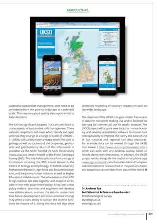 AGRICULTURE
www.adjacentgovernment.co.uk 249
successful sustainable management, soils need to be
considered from the pore to landscape or catchment
scale. This requires good quality data upon which to
base decisions.
The UK has signiﬁcant datasets that can contribute to
many aspects of sustainable soils management. These
datasets range from soil maps which classify soil types
and how they change at a range of scales (1:250000 –
1:10000), soil parent material maps which link soils to
geology as well as datasets of soil properties, geohaz-
ards and geochemistry. Much of this information is
available via the NERC funded UK Soils Observatory
( www.ukso.org ) that is hosted by the British Geological
Survey (BGS). This site holds soils data from a range of
Institutions including the BGS, Forest Research, the
Centre of Ecology and Hydrology, Cranﬁeld University,
Rothamsted Research, Agri-Food and Biosciences Insti-
tute, and the James Hutton Institute as well as Higher
Education Establishments. The information in the UKSO
brings national soil data together and makes it acces-
sible in line with government policy. A key aim is that
policy makers, scientists and engineers will develop
new collaborations, and use this data to understand
how future development and environmental change
may aﬀect a soils ability to sustain the diverse func-
tions we require of it. Using this data will also allow
predictive modelling of society’s impacts on soils on
the wider landscape.
The objective of the UKSO is to give simple, free access
to data for non-proﬁt making use and to facilitate its
licensing for commercial use for wealth creation. The
UKSO project will acquire new data, harmonise licens-
ing and develop accessibility software to ensure data
interoperability to improve the clarity and ease-of-use
of our national and regional soil data resources.
For example data can be viewed through the UKSO
map viewer ( http://www.ukso.org/mapviewer.html )
which can work with any desktop, laptop, tablet or
mobile device with web access. In addition, the UKSO
project works alongside the mySoil smartphone app
( www.bgs.ac/mysoil ), which enables UK and European
soil information to be examined in the palm of a hand,
and crowd-sources soil data from around the world. ■
. . . . . . . . . . . . . . . . . . . . . . . . . . . . . . . . . . . . . . . . . . . . .
Dr Andrew Tye
Soil Scientist  Process Geochemist
British Geological Survey
atye@bgs.ac.uk
www.bgs.ac.uk/
 