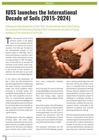 T
he International Union of Soil
Sciences (IUSS) is the global
union of soil scientists and the
umbrella of all national soil science
societies. The IUSS was founded as
the International Society of Soil
Science (ISSS) on 19th May 1924 in
Rome and became a scientific union
member of the International Council
for Science (ICSU) in 1993. The objec-
tives of the IUSS are to promote all
branches of soil science, and to sup-
port all soil scientists across the world
in the pursuit of their activities. In
addition, the IUSS aims to put soils
and soil science on the global agenda.
In the ‘Vienna Soil Declaration’ of
Dec. 7, 2015, the IUSS identified the
key roles played by soils in addressing
the major resource, environmental,
health and social problems which
humanity is currently facing. The
worldwide responsibility for conserv-
ing soils, their properties and func-
tions as environmental keystones
requires an improved knowledge and
understanding that soils are the basis
for microbial, plant and animal life, as
well as a major reservoir of biodiver-
sity, antibiotics for human health and
a gene reserve.
Soil filters water, critical for supplying
drinking water and other water
resources, stores water for the use by
plants and acts as a buffer to prevent
rapid run off. Soil stores and releases
plant nutrients and is able to trans-
form many compounds including
pollutants.
Soil is the basis for most of the food
produced globally, is necessary for the
production of biomass such as wood,
fibre and energy crops, capture
carbon and can help mitigate climate
change.
Given this situation, the IUSS believes
that it is incumbent on IUSS members
to not only maintain the level of
activity generated in IYS 2015, but to
increase the momentum and the
extent of our contributions on these
issues as we move towards the Cente-
nary of the IUSS formation in 2024.
The Executive Committee and the
Council of the IUSS will play a pivotal
role in setting overall objectives and
directions during this period. How-
ever, it is essential that not only all
IUSS Divisions, Commissions, Working
Groups, National, Regional and indi-
vidual Members, but also experts of
related fields of expertise accept the
challenge to undertake activities to
ensure that the significance of soils in
maintaining a healthy life and envi-
ronment remain continually at the
forefront of political and scientific
planning and decision making.
The International Decade of Soils shall
thus be a continuation of the efforts
made during the International Year of
the Soils 2015. It will be marked by a
number of activities on the national
and international levels. IUSS plans to
play a key role in education, dissemi-
www.adjacentgovernment.co.uk250
IUSS launches the International
Decade of Soils (2015-2024)
Following the International Year of Soils 2015, the International Union of Soil Sciences
has proclaimed the International Decade of Soils to increase the momentum of raising
awareness of the importance of soil for life…
PROFILE
 