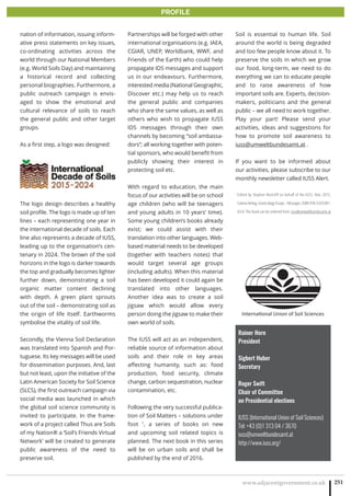 www.adjacentgovernment.co.uk 251
PROFILE
Rainer Horn
President
Sigbert Huber
Secretary
Roger Swift
Chair of Committee
on Presidential elections
IUSS (International Union of Soil Sciences)
Tel: +43 (0)1 313 04 / 3670
iuss@umweltbundesamt.at
http://www.iuss.org/
nation of information, issuing inform-
ative press statements on key issues,
co-ordinating activities across the
world through our National Members
(e.g. World Soils Day) and maintaining
a historical record and collecting
personal biographies. Furthermore, a
public outreach campaign is envis-
aged to show the emotional and
cultural relevance of soils to reach
the general public and other target
groups.
As a first step, a logo was designed:
The logo design describes a healthy
soil profile. The logo is made up of ten
lines – each representing one year in
the international decade of soils. Each
line also represents a decade of IUSS,
leading up to the organisation’s cen-
tenary in 2024. The brown of the soil
horizons in the logo is darker towards
the top and gradually becomes lighter
further down, demonstrating a soil
organic matter content declining
with depth. A green plant sprouts
out of the soil – demonstrating soil as
the origin of life itself. Earthworms
symbolise the vitality of soil life.
Secondly, the Vienna Soil Declaration
was translated into Spanish and Por-
tuguese. Its key messages will be used
for dissemination purposes. And, last
but not least, upon the initiative of the
Latin American Society for Soil Science
(SLCS), the first outreach campaign via
social media was launched in which
the global soil science community is
invited to participate. In the frame-
work of a project called Thus are Soils
of my Nation® a ‘Soil’s Friends Virtual
Network’ will be created to generate
public awareness of the need to
preserve soil.
Partnerships will be forged with other
international organisations (e.g. IAEA,
CGIAR, UNEP, Worldbank, WWF, and
Friends of the Earth) who could help
propagate IDS messages and support
us in our endeavours. Furthermore,
interested media (National Geographic,
Discover etc.) may help us to reach
the general public and companies
who share the same values, as well as
others who wish to propagate IUSS
IDS messages through their own
channels by becoming “soil ambassa-
dors”; all working together with poten-
tial sponsors, who would benefit from
publicly showing their interest in
protecting soil etc.
With regard to education, the main
focus of our activities will be on school
age children (who will be teenagers
and young adults in 10 years’ time).
Some young children’s books already
exist; we could assist with their
translation into other languages. Web-
based material needs to be developed
(together with teachers notes) that
would target several age groups
(including adults). When this material
has been developed it could again be
translated into other languages.
Another idea was to create a soil
jigsaw which would allow every
person doing the jigsaw to make their
own world of soils.
The IUSS will act as an independent,
reliable source of information about
soils and their role in key areas
affecting humanity, such as: food
production, food security, climate
change, carbon sequestration, nuclear
contamination, etc.
Following the very successful publica-
tion of Soil Matters – solutions under
foot 1
, a series of books on new
and upcoming soil related topics is
planned. The next book in this series
will be on urban soils and shall be
published by the end of 2016.
Soil is essential to human life. Soil
around the world is being degraded
and too few people know about it. To
preserve the soils in which we grow
our food, long-term, we need to do
everything we can to educate people
and to raise awareness of how
important soils are. Experts, decision-
makers, politicians and the general
public – we all need to work together.
Play your part! Please send your
activities, ideas and suggestions for
how to promote soil awareness to
iuss@umweltbundesamt.at .
If you want to be informed about
our activities, please subscribe to our
monthly newsletter called IUSS Alert.
1
Edited by Stephen Nortcliff on behalf of the IUSS, Nov. 2015,
Catena Verlag, GeoEcology Essays. 160 pages, ISBN 978-3-923381-
63-0. The book can be ordered from: iuss@umweltbundesamt.at
 