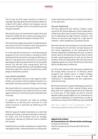 ENERGY
www.adjacentgovernment.co.uk 257
The EU was the  ﬁrst major economy to  submit its
intended nationally determined contribution (INDC) on
6 March 2015 which reﬂects the European Council
Conclusions of October 2014 on the 2030 climate and
energy framework.
We must live up to our commitments made in Paris and
implement swiftly the EU’s climate and energy frame-
work, as agreed by the EU leaders in October 2014.
The Commission began the process of implementation
even before the Paris Conference with its proposal to
revise the EU emissions trading system (ETS).
As a next step the Commission is currently preparing
proposals for the non-ETS sectors, including on eﬀort
sharing and land use, land use change and forestry, as
well as a new governance mechanism to streamline
planning and reporting requirements for the post-2020
period. This will also cover energy policy, with the
revision of the energy eﬃciency and renewable energy
directives as well as our work on the electricity market
design scheduled for autumn.
Low carbon transition
The Paris Agreement has sent a clear signal to stake-
holders and investors that the global transition to a
low-carbon economy and clean energy is here to stay.
We should reﬂect for a moment that being in the lead
on the drive towards a low carbon economy is a clear
opportunity for our economy, for jobs and growth here
in Europe.
To support this transition, we need an enabling
framework to a real long term transition to a low
carbon economy, in particular by delivering on the
Energy Union.
With the scope of needed investments, it is clear that
shifting and scaling up private investment is essential.
EU funds, such the European Fund for Strategic
Investments, will play an important role to mobilise
the markets.
Indeed the EU as a whole is well placed to exploit these
new opportunities. I believe that with our strong track
record and continued focus on innovation, Europe is
on the right track. 
Climate Diplomacy
The Paris Agreement was without a doubt a great
success for EU climate diplomacy. The EU spoke with a
uniﬁed voice which was crucial in the lead-up to Paris
and in developing the High Ambition Coalition – the
alliance of countries that fought for a high level of
ambition – which shaped the successful outcome. 
We must maintain this momentum in all international
fora including the G7 and G20, not least because of
the  critical negotiations in the International Civil
Aviation Organization (ICAO) later this year as well as
further talks on the Montreal Protocol, both of which
provide a good opportunity to scale up the level of
ambition in the pre-2020 period. We must also ensure
tangible progress on many of the left-overs from Paris
before the Marrakech conference. 
As a ﬁrst step I welcome the Conclusions adopted by
the Foreign Aﬀairs Council on 15 February, which
recognise that climate action is amajor strategic
foreign policy challenge  in a range of areas with
implications in development aid and cooperation,
trade and security. 
We should continue to support developing countries in
the implementation of their national climate action
plans, with such support programmes to be rolled out
as of this year. In that regard, we (the EU and the
Member States) should deliver on our commitment to
scale up the mobilisation of climate ﬁnance in order to
contribute our share of the €100bn per year by 2020. ■
Taken from a speech on the EU Commissioners website –
http://europa.eu/rapid/press-release_SPEECH-16-586_en.htm
. . . . . . . . . . . . . . . . . . . . . . . . . . . . . . . . . . . . . . . . . . . . .
Miguel Arias Cañete
EU Commissioner for Climate Action and Energy
European Commission
http://ec.europa.eu/commission/2014-2019/arias-
canete_en
 