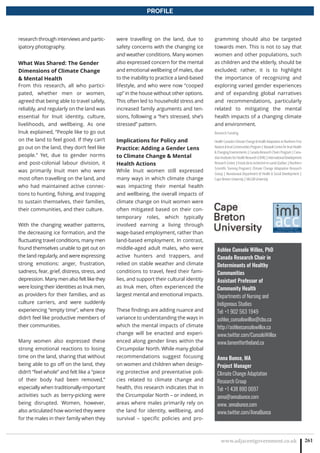 www.adjacentgovernment.co.uk 261
PROFILE
Ashlee Cunsolo Willox, PhD
Canada Research Chair in
Determinants of Healthy
Communities
Assistant Professor of
Community Health
Departments of Nursing and
Indigenous Studies
Tel: +1 902 563 1949
ashlee_cunsolowillox@cbu.ca
http://ashleecunsolowillox.ca
www.twitter.com/CunsoloWillox
www.lamentfortheland.ca
Anna Bunce, MA
Project Manager
Climate Change Adaptation
Research Group
Tel: +1 438 880 0697
anna@annabunce.com
www. annabunce.com
www.twitter.com/AnnaBunce
research through interviews and partic-
ipatory photography.
What Was Shared: The Gender
Dimensions of Climate Change
 Mental Health
From this research, all who partici-
pated, whether men or women,
agreed that being able to travel safely,
reliably, and regularly on the land was
essential for Inuit identity, culture,
livelihoods, and wellbeing. As one
Inuk explained, “People like to go out
on the land to feel good. If they can’t
go out on the land, they don’t feel like
people.” Yet, due to gender norms
and post-colonial labour division, it
was primarily Inuit men who were
most often travelling on the land, and
who had maintained active connec-
tions to hunting, fishing, and trapping
to sustain themselves, their families,
their communities, and their culture.
With the changing weather patterns,
the decreasing ice formation, and the
fluctuating travel conditions, many men
found themselves unable to get out on
the land regularly, and were expressing
strong emotions: anger, frustration,
sadness, fear, grief, distress, stress, and
depression. Many men also felt like they
were losing their identities as Inuk men,
as providers for their families, and as
culture carriers, and were suddenly
experiencing “empty time”, where they
didn’t feel like productive members of
their communities.
Many women also expressed these
strong emotional reactions to losing
time on the land, sharing that without
being able to go off on the land, they
didn’t “feel whole” and felt like a “piece
of their body had been removed,”
especially when traditionally-important
activities such as berry-picking were
being disrupted. Women, however,
also articulated how worried they were
for the males in their family when they
were travelling on the land, due to
safety concerns with the changing ice
and weather conditions. Many women
also expressed concern for the mental
and emotional wellbeing of males, due
to the inability to practice a land-based
lifestyle, and who were now “cooped
up” in the house without other options.
This often led to household stress and
increased family arguments and ten-
sions, following a “he’s stressed, she’s
stressed” pattern.
Implications for Policy and
Practice: Adding a Gender Lens
to Climate Change  Mental
Health Actions
While Inuit women still expressed
many ways in which climate change
was impacting their mental health
and wellbeing, the overall impacts of
climate change on Inuit women were
often mitigated based on their con-
temporary roles, which typically
involved earning a living through
wage-based employment, rather than
land-based employment. In contrast,
middle-aged adult males, who were
active hunters and trappers, and
relied on stable weather and climate
conditions to travel, feed their fami-
lies, and support their cultural identity
as Inuk men, often experienced the
largest mental and emotional impacts.
These findings are adding nuance and
variance to understanding the ways in
which the mental impacts of climate
change will be enacted and experi-
enced along gender lines within the
Circumpolar North. While many global
recommendations suggest focusing
on women and children when design-
ing protective and preventative poli-
cies related to climate change and
health, this research indicates that in
the Circumpolar North – or indeed, in
areas where males primarily rely on
the land for identity, wellbeing, and
survival – specific policies and pro-
gramming should also be targeted
towards men. This is not to say that
women and other populations, such
as children and the elderly, should be
excluded; rather, it is to highlight
the importance of recognizing and
exploring varied gender experiences
and of expanding global narratives
and recommendations, particularly
related to mitigating the mental
health impacts of a changing climate
and environment.
Research Funding
HealthCanada’sClimateChangeHealthAdaptationinNorthernFirst
NationsInuitCommunitiesProgram|NasivvikCentreforInuitHealth
ChangingEnvironments|CanadaResearchChairsProgram|Cana-
dianInstitutesforHealthResearch(CIHR)|InternationalDevelopment
ResearchCentre|FondsdelarecherchéensantéQuébec|Northern
Scientific Training Program| Climate Change Adaptation Research
Group | Nunatsiavut Department of Health  Social Development |
Cape Breton University | McGill University
 