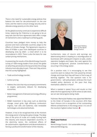 ENERGY
www.adjacentgovernment.co.uk 263
There is the need for sustainable energy policies that
balance the need for de-carbonisation on the one
hand, and the need to ensure energy security and to
alleviate energy poverty on the other hand.
As the global economy continues to experience diﬃcult
times, balancing the Trilemma is not going to be an
easy task. But the Paris Agreement does oﬀer a range
of mechanisms and a roadmap to achieving goals.
Countries have pledged more money to help the
poorest and more vulnerable countries adapt to the
eﬀects of climate change. The Agreement requires a
ﬂow of $100bn a year from developed countries to
developing ones by 2020 – a total which is to be
reconsidered in 2025. There is also the basis for new
carbon pricing mechanisms.
In presenting the results of the World Energy Council’s
survey of 1000 energy leaders from across the globe
on what they perceived as the top priorities the energy
industry must also play its part. There are 5 key actions
that the survey highlighted:
Trade and technology transfer;•
Carbon pricing;•
Address the costs that may accompany commitments•
to targets, particularly relevant for developing
economies;
Better management of demand and energy eﬃciency•
programmes;
RDD investment in key areas such as electricity•
storage, smart grids, high eﬃciency combustion
engines, fuel cells and batteries, new renewable
technologies and advanced biofuels.
However, it has to be recognised that at the moment
the energy sector is facing disruptive change. The deep
dive of the price of crude oil is badly hurting both
the industry and resource dependent countries. In
the electricity sector, the combined eﬀects of
de-carbonisation, digitalisation and decentralisation is
forcing a profound transformation of the industry.
Furthermore, rates of returns and earnings are
deteriorating which is leading to a reconﬁguration of
businesses with subsequent impacts on jobs, assets,
operation budgets and Capex. But, even against this
turbulent background, positive transformation is
occurring in the energy sector.
On a positive note, it is encouraging to see that
countries want to reduce the risks posed by climate
change and know that they will have to ﬁnd a way of
working together. The real question now is for
governments – will policymakers embrace the much
needed policy decisions at the pace that they
themselves called for in Paris?
What is needed is speed, focus and results so that
when the ﬁrst opportunity in 2018 comes to take stock,
we can see real progress being made.
Footnote: Marie-José Nadeau was appointed Member
to the Order of Canada in the country’s 2016 New
Year’s Honors List in recognition of her outstanding
lifetime achievements in the energy sector. It is one of
the country’s highest civilian honors. ■
. . . . . . . . . . . . . . . . . . . . . . . . . . . . . . . . . . . . . . . . . . . . .
Marie-José Nadeau
Chair
World Energy Council – For sustainable energy
www.worldenergy.org
Marie-José Nadeau,
Chair of The World
Energy Council
 