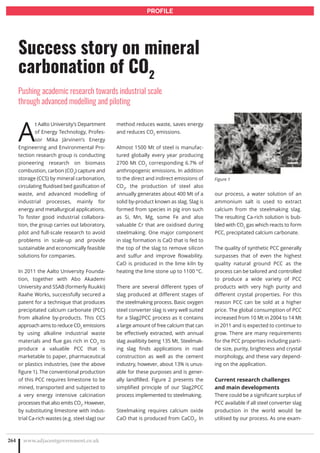 www.adjacentgovernment.co.uk264
PROFILE
A
t Aalto University’s Department
of Energy Technology, Profes-
sor Mika Järvinen’s Energy
Engineering and Environmental Pro-
tection research group is conducting
pioneering research on biomass
combustion, carbon (CO2
) capture and
storage (CCS) by mineral carbonation,
circulating fluidised bed gasification of
waste, and advanced modelling of
industrial processes, mainly for
energy and metallurgical applications.
To foster good industrial collabora-
tion, the group carries out laboratory,
pilot and full-scale research to avoid
problems in scale-up and provide
sustainable and economically feasible
solutions for companies.
In 2011 the Aalto University Founda-
tion, together with Abo Akademi
University and SSAB (formerly Ruukki)
Raahe Works, successfully secured a
patent for a technique that produces
precipitated calcium carbonate (PCC)
from alkaline by-products. This CCS
approach aims to reduce CO2
emissions
by using alkaline industrial waste
materials and flue gas rich in CO2
to
produce a valuable PCC that is
marketable to paper, pharmaceutical
or plastics industries, (see the above
figure 1). The conventional production
of this PCC requires limestone to be
mined, transported and subjected to
a very energy intensive calcination
processes that also emits CO2
. However,
by substituting limestone with indus-
trial Ca-rich wastes (e.g. steel slag) our
method reduces waste, saves energy
and reduces CO2
emissions.
Almost 1500 Mt of steel is manufac-
tured globally every year producing
2700 Mt CO2
corresponding 6.7% of
anthropogenic emissions. In addition
to the direct and indirect emissions of
CO2
, the production of steel also
annually generates about 400 Mt of a
solid by-product known as slag. Slag is
formed from species in pig iron such
as Si, Mn, Mg, some Fe and also
valuable Cr that are oxidised during
steelmaking. One major component
in slag formation is CaO that is fed to
the top of the slag to remove silicon
and sulfur and improve flowability.
CaO is produced in the lime kiln by
heating the lime stone up to 1100 °C.
There are several different types of
slag produced at different stages of
the steelmaking process. Basic oxygen
steel converter slag is very well suited
for a Slag2PCC process as it contains
a large amount of free calcium that can
be effectively extracted, with annual
slag availibity being 135 Mt. Steelmak-
ing slag finds applications in road
construction as well as the cement
industry, however, about 13% is unus-
able for these purposes and is gener-
ally landfilled. Figure 2 presents the
simplified principle of our Slag2PCC
process implemented to steelmaking.
Steelmaking requires calcium oxide
CaO that is produced from CaCO3
. In
Success story on mineral
carbonation of CO2
Pushing academic research towards industrial scale
through advanced modelling and piloting
our process, a water solution of an
ammonium salt is used to extract
calcium from the steelmaking slag.
The resulting Ca-rich solution is bub-
bled with CO2
gas which reacts to form
PCC, precipitated calcium carbonate.
The quality of synthetic PCC generally
surpasses that of even the highest
quality natural ground PCC as the
process can be tailored and controlled
to produce a wide variety of PCC
products with very high purity and
different crystal properties. For this
reason PCC can be sold at a higher
price. The global consumption of PCC
increased from 10 Mt in 2004 to 14 Mt
in 2011 and is expected to continue to
grow. There are many requirements
for the PCC properties including parti-
cle size, purity, brightness and crystal
morphology, and these vary depend-
ing on the application.
Current research challenges
and main developments
There could be a significant surplus of
PCC available if all steel converter slag
production in the world would be
utilised by our process. As one exam-
Figure 1
 