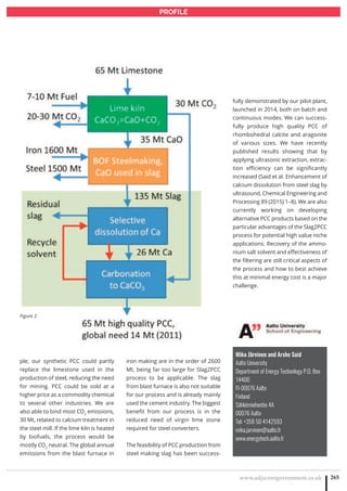 www.adjacentgovernment.co.uk 265
PROFILE
ple, our synthetic PCC could partly
replace the limestone used in the
production of steel, reducing the need
for mining. PCC could be sold at a
higher price as a commodity chemical
to several other industries. We are
also able to bind most CO2
emissions,
30 Mt, related to calcium treatment in
the steel mill. If the lime kiln is heated
by biofuels, the process would be
mostly CO2
neutral. The global annual
emissions from the blast furnace in
iron making are in the order of 2600
Mt, being far too large for Slag2PCC
process to be applicable. The slag
from blast furnace is also not suitable
for our process and is already mainly
used the cement industry. The biggest
benefit from our process is in the
reduced need of virgin lime stone
required for steel converters.
The feasibility of PCC production from
steel making slag has been success-
Mika Järvinen and Arshe Said
Aalto University
Department of Energy Technology P.O. Box
14400
FI-00076 Aalto
Finland
Sähkömiehentie 4A
00076 Aalto
Tel: +358 50 4142593
mika.jarvinen@aalto.fi
www.energytech.aalto.fi
fully demonstrated by our pilot plant,
launched in 2014, both on batch and
continuous modes. We can success-
fully produce high quality PCC of
rhombohedral calcite and aragonite
of various sizes. We have recently
published results showing that by
applying ultrasonic extraction, extrac-
tion efficiency can be significantly
increased (Said et al. Enhancement of
calcium dissolution from steel slag by
ultrasound, Chemical Engineering and
Processing 89 (2015) 1–8). We are also
currently working on developing
alternative PCC products based on the
particular advantages of the Slag2PCC
process for potential high value niche
applications. Recovery of the ammo-
nium salt solvent and effectiveness of
the filtering are still critical aspects of
the process and how to best achieve
this at minimal energy cost is a major
challenge.
Figure 2
 