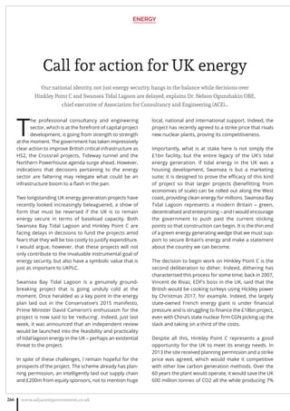 Call for action for UK energy
Our national identity, not just energy security, hangs in the balance while decisions over
Hinkley Point C and Swansea Tidal Lagoon are delayed, explains Dr. Nelson Ogunshakin OBE,
chief executive of Association for Consultancy and Engineering (ACE)…
T
he professional consultancy and engineering
sector, which is at the forefront of capital project
development, is going from strength to strength
at the moment. The government has taken impressively
clear action to improve British critical infrastructure as
HS2, the Crossrail projects, Tideway tunnel and the
Northern Powerhouse agenda surge ahead. However,
indications that decisions pertaining to the energy
sector are faltering may relegate what could be an
infrastructure boom to a ﬂash in the pan.
Two longstanding UK energy generation projects have
recently looked increasingly beleaguered, a show of
form that must be reversed if the UK is to remain
energy secure in terms of baseload capacity. Both
Swansea Bay Tidal Lagoon and Hinkley Point C are
facing delays in decisions to fund the projects amid
fears that they will be too costly to justify expenditure.
I would argue, however, that these projects will not
only contribute to the invaluable instrumental goal of
energy security, but also have a symbolic value that is
just as important to UKPLC.
Swansea Bay Tidal Lagoon is a genuinely ground-
breaking project that is going unduly cold at the
moment. Once heralded as a key point in the energy
plan laid out in the Conservative’s 2015 manifesto,
Prime Minister David Cameron’s enthusiasm for the
project is now said to be ‘reducing’. Indeed, just last
week, it was announced that an independent review
would be launched into the feasibility and practicality
of tidal lagoon energy in the UK – perhaps an existential
threat to the project.
In spite of these challenges, I remain hopeful for the
prospects of the project. The scheme already has plan-
ning permission, an intelligently laid out supply chain
and £200m from equity sponsors, not to mention huge
local, national and international support. Indeed, the
project has recently agreed to a strike price that rivals
new nuclear plants, proving its competitiveness.
Importantly, what is at stake here is not simply the
£1bn facility, but the entire legacy of the UK’s tidal
energy generation. If tidal energy in the UK was a
housing development, Swansea is but a marketing
suite; it is designed to prove the eﬃcacy of this kind
of project so that larger projects (beneﬁtting from
economies of scale) can be rolled out along the West
coast, providing clean energy for millions. Swansea Bay
Tidal Lagoon represents a modern Britain – green,
decentralised and enterprising – and I would encourage
the government to push past the current sticking
points so that construction can begin. It is the thin end
of a green energy generating wedge that we must sup-
port to secure Britain’s energy and make a statement
about the country we can become.
The decision to begin work on Hinkley Point C is the
second deliberation to dither. Indeed, dithering has
characterised this process for some time; back in 2007,
Vincent de Rivaz, EDF’s boss in the UK, said that the
British would be cooking turkeys using Hickley power
by Christmas 2017, for example. Indeed, the largely
state-owned French energy giant is under ﬁnancial
pressure and is struggling to ﬁnance the £18bn project,
even with China’s state nuclear ﬁrm CGN picking up the
slack and taking on a third of the costs.
Despite all this, Hinkley Point C represents a good
opportunity for the UK to meet its energy needs. In
2013 the site received planning permission and a strike
price was agreed, which would make it competitive
with other low carbon generation methods. Over the
60 years the plant would operate, it would save the UK
600 million tonnes of CO2 all the while producing 7%
ENERGY
www.adjacentgovernment.co.uk266
 