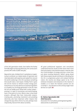 ENERGY
www.adjacentgovernment.co.uk 267
of the UK’s generation needs. Even before the facility
formally begins producing electricity, the construction
process will create 25,000 new jobs.
Beyond the stats, Hinkley Point C symbolises an oppor-
tunity to embrace our stated values of openness and
internationalism with expertise and capital from around
the world coalescing in the UK to produce something
that would make a real impact. Hinkley Point C gives
the UK the chance to reframe nuclear energy post-
Fukushima as not only safe but an essential ingredient
to a healthy mix of energy generation in the UK. Here
the UK can boldly push ahead with nuclear power –
proving it is open to businesses and world leading,
even in the event of a crisis. What is clear is that these
projects, although they have measurable outputs,
creating jobs, promoting investment and providing
electricity, also have important softer impacts that
change the way others think of us and, perhaps most
importantly, how we think about ourselves.
All good professional engineers and consultants
understand that the results of their work mean more
than just projects’ instrumental outputs. How we solve
the critical problem of energy security is more than
just about avoiding blackouts. Rather, going ahead
with these projects would contribute to indicating that
the UK is a progressive, green and outward looking
nation, the country we always aspire to be. If we
embrace innovation and enterprise in this instance it
enables us to retain the fantastic position we are
currently in – any decisions to the contrary might mean
we lose our spark. ■
. . . . . . . . . . . . . . . . . . . . . . . . . . . . . . . . . . . . . . . . . . . . .
Dr. Nelson Ogunshakin OBE
Chief Executive
Association for Consultancy and Engineering (ACE)
www.acenet.co.uk/home/57
Swansea Bay Tidal Lagoon is a genuinely
ground-breaking project that is going
unduly cold at the moment. Once heralded
as a key point in the energy plan laid out in
the Conservative’s 2015 manifesto, Prime
Minister David Cameron’s enthusiasm for
the project is now said to be ‘reducing’.
 