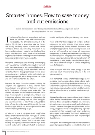 Smarter homes: How to save money
and cut emissions
Russell Bowes outlines how the implementation of smart technologies can impact
the way our homes are built and heated…
T
he home of the future is almost here. A phrase
which has become a little overused in the past
few decades. The diﬀerence in using it at the
start of 2016 is that in a very real way, our homes
are already becoming homes of the future. Smart,
connected devices are permeating every room in our
homes and almost every aspect of our daily lives. What
makes this revolution much more muted than one
might have expected is both the gradual rollout of new
technology and the non-invasiveness of it.
Disruptive technologies are aﬀecting and changing
every aspect of our homes from the way they are built,
using natural cement churned produced by bacteria or
constructed from fungi, to how we interact with and
control our homes through connected devices. Cloud
computing, energy and water saving technologies are
becoming ubiquitous across every room in the home
and will become standard in the future.
Perhaps the most disruptive concept driving the
adoption and application of new, smarter home
technologies is what is known as ‘the internet of things’
(IoT). The internet of things is not a new idea. The
concept has been around for several decades. At its
most fundamental it is a simple idea. What if your
fridge could tell when you run out of milk or when the
butter was past its use-by date and could notify you
and order more butter or milk? Pretty useful, and that
is the IoT at a day-to-day level. Within the UK the most
common application of this technology has so far been
in home heating and energy usage.
In part this is due to the government’s aggressive
rollout of smart meters which allow you to control
every aspect of your heating from your mobile phone,
at home or remotely. ‘Smarter’ devices can also control
heating and lighting to work with natural light levels,
warmth and weather and even shut oﬀ or switch on
heating and lighting when you are away from home.
These and other technologies will combine to help
consumers to better monitor their energy usage
through connected heating systems, appliances and
smartphone applications. This monitoring via apps and
smarter, self-controlling technology will push down
energy usage by making our use of heating and lighting
much more focused. Imagine a world where your fridge
freezer, washing machine and boiler can all switch oﬀ
for peak energy price periods - whilst still keeping your
food fresh, water hot enough to shower and getting
your clothes clean.
More intelligent and thus lower energy usage will
ultimately result in lower energy bills and in the end
lower emissions.
As I mentioned earlier, smarter technology is also
pervading how homes are being designed and built.
Traditional house building with bricks and mortar is a
carbon intensive process. New homes may use building
materials such as natural cement created by bacteria
and the reintroduction of straw-bale panels as a super
insulator.
Roofs will also become smarter utilising super reﬂective
tiles in warmer climates and bio solar roofs in moderate
climates. These will combine habitats for pollinators
alongside energy-generating panels and self-cleaning
ﬁnishes. These technologies will help to lower mains
energy usage with more homes generating a greater
proportion of their energy through smart and green
technologies. The follow on from this is a lowering of
energy bills and carbon emissions from people living in
these homes.
Perhaps for the next few years the area we will see the
greatest progress and uptake of smart technology and
ENERGY
www.adjacentgovernment.co.uk268
 