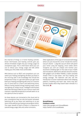 ENERGY
www.adjacentgovernment.co.uk 269
the internet of things is in home heating controls.
Smart thermostats and heating controls give you
almost immediate insight into your energy usage via
smartphone apps. This is information which you can
use to reduce your energy usage and bills whilst
making your life a little more comfortable.
With devices such as NEST and competitors you can
switch your heating and lighting oﬀ when you leave in
the morning safe in the knowledge that should the
temperature drop or it get dark before you get home
both your heating and lighting will come on in time for
you to come back to a warm and welcoming home,
without having wasted energy heating empty rooms
and lighting an empty house. Intelligent thermostats
will know how long it takes for your home to reach and
maintain a speciﬁed temperature and will switch on at
the optimum time to reach it.
As these devices are connected to the cloud and to
your smartphone they can also be location activated,
switching oﬀ as you leave and switching on as you
return home without you having to pre-program timers.
The major beneﬁt of both of these is a reduction in
overall energy usage, bills and carbon emissions.
Other applications of this type of connected technology
which are just around the corner include the instinct
vacuum cleaner - a dog like vacuum which will patrol
your home using 3D mapping, smart toilets which
recognise you and can analyse and monitor your
excrement shedding light on the state of your health
and microbiome. Bathrooms will also become smarter
with gadgets such as Water Pebbles, a water activated
shower timer to save water, and thus heating and
energy wastage. The bedroom will also see the
introduction of smart mattresses which track sleeping
patterns, breathing and heart rate. Some may also
prompt couples when they haven’t been intimate in a
little while. ■
. . . . . . . . . . . . . . . . . . . . . . . . . . . . . . . . . . . . . . . . . . . . .
Russell Bowes
Freelance writer
https://plus.google.com/+RussellBowes
https://twitter.com/russellbowes
 