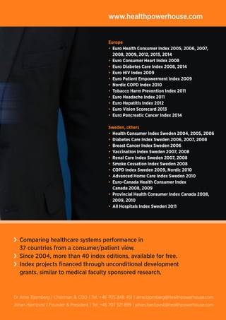 Europe
• Euro Health Consumer Index 2005, 2006, 2007,
2008, 2009, 2012, 2013, 2014
• Euro Consumer Heart Index 2008
• Euro Diabetes Care Index 2008, 2014
• Euro HIV Index 2009
• Euro Patient Empowerment Index 2009
• Nordic COPD Index 2010
• Tobacco Harm Prevention Index 2011
• Euro Headache Index 2011
• Euro Hepatitis Index 2012
• Euro Vision Scorecard 2013
• Euro Pancreatic Cancer Index 2014
Sweden, others
• Health Consumer Index Sweden 2004, 2005, 2006
• Diabetes Care Index Sweden 2006, 2007, 2008
• Breast Cancer Index Sweden 2006
• Vaccination Index Sweden 2007, 2008
• Renal Care Index Sweden 2007, 2008
• Smoke Cessation Index Sweden 2008
• COPD Index Sweden 2009, Nordic 2010
• Advanced Home Care Index Sweden 2010
• Euro-Canada Health Consumer Index
Canada 2008, 2009
• Provincial Health Consumer Index Canada 2008,
2009, 2010
• All Hospitals Index Sweden 2011
www.healthpowerhouse.com
Dr Arne Bjornberg | Chairman  COO | Tel: +46 705 848 451 | arne.bjornberg@healthpowerhouse.com
Johan Hjertqvist | Founder  President | Tel: +46 707 521 899 | johan.hjertqvist@healthpowerhouse.com
› Comparing healthcare systems performance in
37 countries from a consumer/patient view.
› Since 2004, more than 40 index editions, available for free.
› Index projects financed through unconditional development
grants, similar to medical faculty sponsored research.
 