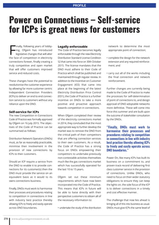F
inally, following years of lobby-
ing, Ofgem has introduced
legislative changes that will alter
the face of competition in electricity
connections forever, finally creating a
truly competitive and open market
that will offer customers improved
service and reduced costs.
These changes have the potential to
revolutionise the customer experience
by allowing far more customer centric
Independent Connection Providers
(ICPs) to deliver an end to end connec-
tion service to customers without any
reliance upon the DNO.
Self-service for ICPs
The new Competition in Connections
Code of Practice was formally approved
by Ofgem on 16 July 2015. The objec-
tives of the Code of Practice can be
summarised as follows:
Distribution Network Operators (DNOs)
must, as far as reasonably practicable,
minimise their involvement in the
provision of new connections by
ICPs to their customers.
Should an ICP require a service from
the DNO to enable it to provide con-
nections for its customer(s) then the
DNO must provide the service on an
equivalent basis as it would to its
owns connections business.
Finally, DNOs must work to harmonise
their processes and procedures relating
to competition in connections in line
with industry best practice thereby
allowing ICPs to freely and easily operate
across DNO boundaries.
Legally enforceable
The Code of Practice becomes legally
enforceable through the new Electricity
Distribution Standard License Condition
52 that came into force on 30th October
2015. The license mandates that the
DNO must adhere to their Code of
Practice which shall be published and
maintained through regular review. In
addition to the Incentive on Customer
Engagement (ICE) that came into
place at the beginning of the latest
Electricity Distribution Price Control
(ED1), the Code of Practice is a further
incentive on DNOs to take a more
positive and proactive approach
towards competition in connections.
When Ofgem completed their review
of the electricity connections market
in 2014, they concluded that the most
appropriate way to further develop the
market was to remove the DNO from
the critical path of their competitors
that are offering connection services
to their own customers. As a result,
the Code of Practice has a strong
focus on DNOs empowering their
competitors to undertake previously
non-contestable activities themselves
much like the gas connections market
which has successfully operated for
the last 10 to 15 years.
Ofgem set out these minimum
requirements which have now been
incorporated into the Code of Practice.
This means that ICPs in future will
be able to liaise directly with their
perspective customers to obtain all of
the necessary information to:
undertake the study of the distribution•
network to determine the most
appropriate point of connection;
complete the design for the network•
extension and any required reinforce-
ment; and
carry out all of the works including•
the final connection and network
reinforcement.
Further changes are currently being
made to the Code of Practice to make
the processes for self-determination
of point of connections to, and design
approval of DNO adoptable networks
more definitive. These will come into
force this summer and are built upon
the outcome of stakeholder consultation
by the DNOs.
“Finally, DNOs must work to
harmonise their processes and
procedures relating to competition
in connections in line with industry
best practice thereby allowing ICPs
to freely and easily operate across
DNO boundaries.”
Power On, like many ICPs has built its
business on a commitment to, and
proven track record of delivering first
class customer service in the provision
of connections. Unlike DNOs, who
need to focus on their wider statutory
obligations to ensure they can keep
the lights on, the sole focus of the ICP
is to deliver connections in a timely
and cost effective manner.
The challenge that now lies ahead is
bringing all of this into business as usual.
DNOs must give ICPs the same level of
www.adjacentgovernment.co.uk270
Power on Connections – Self-service
for ICPs is great news for customers
PROFILE
 