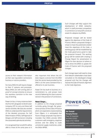 www.adjacentgovernment.co.uk 271
PROFILE
Bob Theobald
Managing Director
Power On Connections
Tel: 03453 223322
Mobile: 07557 430558
bobtheobald@poweronconnections.co.uk
www.poweronconnections.co.uk
access to their network information
as their own equivalent connections
business or service providers.
For many DNOs this will require changes
to their IT systems and processes.
Many DNOs are still running pilot or
proof of concept schemes to ensure
the seamless transition to this new
way of working.
Power on has, in many instances been
the first ICP, alongside its BUUK sister
company GTC to carry out these self
service activities. We have also assisted
DNOs to understand the requirements
of the detailed processes for Self
Determination of POCs, Self-Approval of
Designs and Self Connection including
the associated operational activities.
It is recognised that not all ICPs will be
able to move at the same pace so it
also important that where the ICP
does require a service from the DNO
that the service level provided by the
DNO is to the same standard that is
offered to its own business.
Power On has built its business on a
commitment to, and proven track
record of delivering first class customer
service in the provision of connections.
Next Steps…
In addition to the change proposal
currently going through the gover-
nance process of the Code of Practice
which are expected to receive backing
from Ofgem, it is anticipated that
future change proposals may look to
mandate that DNOs provide IDNO
customers with emergency response
services and the ability to trade
unmetered supply inventories under
the DNOs MPAN.
Such changes will help support the
development of IDNO networks;
which in itself promotes competition
in connections as many ICPs construct
assets for adoption by IDNOs.
Proposed changes will be tested
against the objectives of the Code of
Practice. Where a proposed change is
shown to have the potential to better
meet the objectives of the Code, a
working group will be established by
the Code governance panel to take
the proposal forward. The working
group will be tasked with creating a
Change Report for presentation to
Ofgem for their decision on where or
not to direct the DNOs to update the
Code of Practice with the proposed
changes.
Each change report will need to show
that relevant stakeholders have been
consulted on the developed change
proposal and that the changes will
improve the Code of Practice’s alignment
to the Code objectives.
 