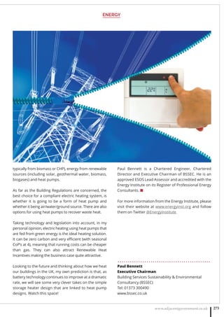 ENERGY
www.adjacentgovernment.co.uk 273
typically from biomass or CHP), energy from renewable
sources (including solar, geothermal water, biomass,
biogases) and heat pumps.
As far as the Building Regulations are concerned, the
best choice for a compliant electric heating system, is
whether it is going to be a form of heat pump and
whether it being air/water/ground source. There are also
options for using heat pumps to recover waste heat.
Taking technology and legislation into account, in my
personal opinion, electric heating using heat pumps that
are fed from green energy is the ideal heating solution.
It can be zero carbon and very eﬃcient (with seasonal
CoP’s at 4), meaning that running costs can be cheaper
than gas. They can also attract Renewable Heat
Incentives making the business case quite attractive.
Looking to the future and thinking about how we heat
our buildings in the UK, my own prediction is that, as
battery technology continues to improve at a dramatic
rate, we will see some very clever takes on the simple
storage heater design that are linked to heat pump
designs. Watch this space!
Paul Bennett is a Chartered Engineer, Chartered
Director and Executive Chairman of BSSEC. He is an
approved ESOS Lead Assessor and accredited with the
Energy Institute on its Register of Professional Energy
Consultants. ■
For more information from the Energy Institute, please
visit their website at www.energyinst.org and follow
them on Twitter @EnergyInstitute
. . . . . . . . . . . . . . . . . . . . . . . . . . . . . . . . . . . . . . . . . . . . .
Paul Bennett
Executive Chairman
Building Services Sustainability  Environmental
Consultancy (BSSEC)
Tel: 01373 300490
www.bssec.co.uk
 