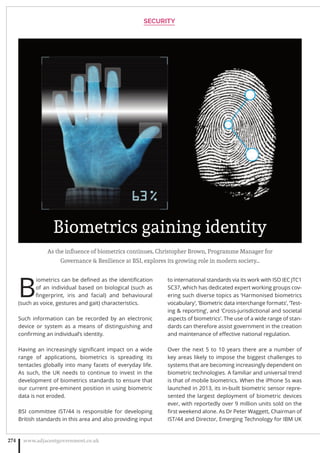 As the influence of biometrics continues, Christopher Brown, Programme Manager for
Governance  Resilience at BSI, explores its growing role in modern society…
B
iometrics can be deﬁned as the identiﬁcation
of an individual based on biological (such as
ﬁngerprint, iris and facial) and behavioural
(such as voice, gestures and gait) characteristics.
Such information can be recorded by an electronic
device or system as a means of distinguishing and
conﬁrming an individual’s identity.
Having an increasingly signiﬁcant impact on a wide
range of applications, biometrics is spreading its
tentacles globally into many facets of everyday life.
As such, the UK needs to continue to invest in the
development of biometrics standards to ensure that
our current pre-eminent position in using biometric
data is not eroded.
BSI committee IST/44 is responsible for developing
British standards in this area and also providing input
to international standards via its work with ISO IEC JTC1
SC37, which has dedicated expert working groups cov-
ering such diverse topics as ‘Harmonised biometrics
vocabulary’, ‘Biometric data interchange formats’, ‘Test-
ing  reporting’, and ‘Cross-jurisdictional and societal
aspects of biometrics’. The use of a wide range of stan-
dards can therefore assist government in the creation
and maintenance of eﬀective national regulation.
Over the next 5 to 10 years there are a number of
key areas likely to impose the biggest challenges to
systems that are becoming increasingly dependent on
biometric technologies. A familiar and universal trend
is that of mobile biometrics. When the iPhone 5s was
launched in 2013, its in-built biometric sensor repre-
sented the largest deployment of biometric devices
ever, with reportedly over 9 million units sold on the
ﬁrst weekend alone. As Dr Peter Waggett, Chairman of
IST/44 and Director, Emerging Technology for IBM UK
SECURITY
www.adjacentgovernment.co.uk274
Biometrics gaining identity
 