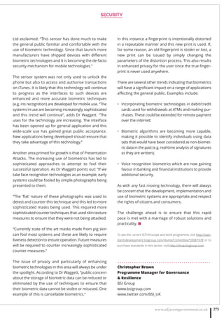 SECURITY
www.adjacentgovernment.co.uk 275
Ltd exclaimed: “This sensor has done much to make
the general public familiar and comfortable with the
use of biometric technology. Since that launch more
manufacturers have shipped devices with diﬀerent
biometric technologies and it is becoming the de-facto
security mechanism for mobile technologies.”
The sensor system was not only used to unlock the
phone but also to access and authorise transactions
on iTunes. It is likely that this technology will continue
to progress as the interfaces to such devices are
enhanced and more accurate biometric techniques
(e.g. iris recognition) are developed for mobile use. “The
systems in use are becoming increasingly sophisticated
and this trend will continue”, adds Dr Waggett. “The
uses for the technology are increasing. The interface
has been opened up for general application and this
wide-scale use has gained great public acceptance.
New applications being developed should ensure that
they take advantage of this technology.”
Another area primed for growth is that of Presentation
Attacks. The increasing use of biometrics has led to
sophisticated approaches to attempt to fool their
successful operation. As Dr Waggett points out: “If we
take face recognition technologies as an example, early
systems could be fooled by simple photographs being
presented to them.
“The ‘ﬂat’ nature of these photographs was used to
detect and counter this technique and this led to more
sophisticated masks being used. This required more
sophisticated counter techniques that used skin texture
measures to ensure that they were not being attacked.
“Currently state of the art masks made from pig skin
can fool most systems and these are likely to require
liveness detection to ensure operation. Future measures
will be required to counter increasingly sophisticated
counter measures.”
The issue of privacy and particularly of enhancing
biometric technologies in this area will always be under
the spotlight. According to Dr Waggett, “public concern
about the storage of biometric data can be reduced or
eliminated by the use of techniques to ensure that
their biometric data cannot be stolen or misused. One
example of this is cancellable biometrics.”
In this instance a ﬁngerprint is intentionally distorted
in a repeatable manner and this new print is used. If,
for some reason, an old ﬁngerprint is stolen or lost, a
new print can be issued by simply changing the
parameters of the distortion process. This also results
in enhanced privacy for the user since the true ﬁnger-
print is never used anywhere.
There are several other trends indicating that biometrics
will have a signiﬁcant impact on a range of applications
aﬀecting the general public. Examples include:
Incorporating biometric technologies in debit/credit•
cards used for withdrawals at ATMs and making pur-
chases. These could be extended for remote payment
over the internet;
Biometric algorithms are becoming more capable,•
making it possible to identify individuals using data
sets that would have been considered as non-biomet-
ric data in the past (e.g. real-time analysis of signatures
as they are written);
Voice recognition biometrics which are now gaining•
favour in banking and ﬁnancial institutions to provide
additional security.
As with any fast moving technology, there will always
be concern that the development, implementation and
use of biometric systems are appropriate and respect
the rights of citizens and consumers.
The challenge ahead is to ensure that this rapid
pace is met with a marriage of robust solutions and
practicality. ■
To see the current IST/44 scope and work programme, visit http://stan-
dardsdevelopment.bsigroup.com/Home/Committee/50087978 or to
purchase standards in this sector, visit http://shop.bsigroup.com
. . . . . . . . . . . . . . . . . . . . . . . . . . . . . . . . . . . . . . . . . . . . .
Christopher Brown
Programme Manager for Governance
 Resilience
BSI Group
www.bsigroup.com
www.twitter.com/BSI_UK
 