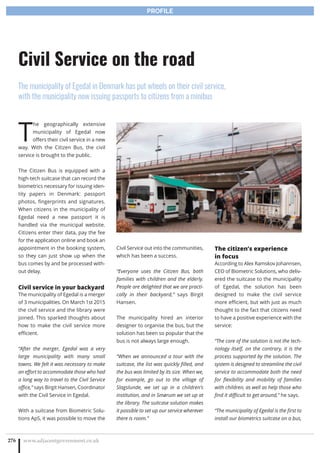 T
he geographically extensive
municipality of Egedal now
offers their civil service in a new
way. With the Citizen Bus, the civil
service is brought to the public.
The Citizen Bus is equipped with a
high-tech suitcase that can record the
biometrics necessary for issuing iden-
tity papers in Denmark: passport
photos, fingerprints and signatures.
When citizens in the municipality of
Egedal need a new passport it is
handled via the municipal website.
Citizens enter their data, pay the fee
for the application online and book an
appointment in the booking system,
so they can just show up when the
bus comes by and be processed with-
out delay.
Civil service in your backyard
The municipality of Egedal is a merger
of 3 municipalities. On March 1st 2015
the civil service and the library were
joined. This sparked thoughts about
how to make the civil service more
efficient.
“After the merger, Egedal was a very
large municipality with many small
towns. We felt it was necessary to make
an effort to accommodate those who had
a long way to travel to the Civil Service
office,” says Birgit Hansen, Coordinator
with the Civil Service in Egedal.
With a suitcase from Biometric Solu-
tions ApS, it was possible to move the
Civil Service out into the communities,
which has been a success.
“Everyone uses the Citizen Bus, both
families with children and the elderly.
People are delighted that we are practi-
cally in their backyard,” says Birgit
Hansen.
The municipality hired an interior
designer to organise the bus, but the
solution has been so popular that the
bus is not always large enough.
“When we announced a tour with the
suitcase, the list was quickly filled, and
the bus was limited by its size. When we,
for example, go out to the village of
Slagslunde, we set up in a children’s
institution, and in Smørum we set up at
the library. The suitcase solution makes
it possible to set up our service wherever
there is room.”
The citizen’s experience
in focus
According to Alex Ramskov Johannsen,
CEO of Biometric Solutions, who deliv-
ered the suitcase to the municipality
of Egedal, the solution has been
designed to make the civil service
more efficient, but with just as much
thought to the fact that citizens need
to have a positive experience with the
service:
“The core of the solution is not the tech-
nology itself, on the contrary, it is the
process supported by the solution. The
system is designed to streamline the civil
service to accommodate both the need
for flexibility and mobility of families
with children, as well as help those who
find it difficult to get around,” he says.
“The municipality of Egedal is the first to
install our biometrics suitcase on a bus,
www.adjacentgovernment.co.uk276
Civil Service on the road
The municipality of Egedal in Denmark has put wheels on their civil service,
with the municipality now issuing passports to citizens from a minibus
PROFILE
 