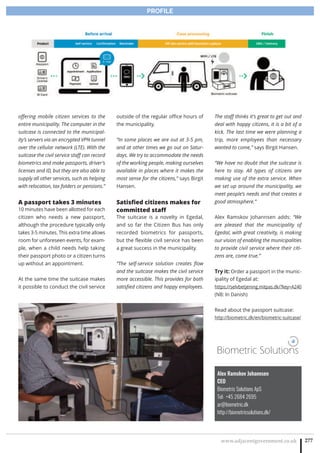www.adjacentgovernment.co.uk 277
PROFILE
Alex Ramskov Johannsen
CEO
Biometric Solutions ApS
Tel: +45 2684 2695
ar@biometric.dk
http://biometricsolutions.dk/
Biometric Solutions
offering mobile citizen services to the
entire municipality. The computer in the
suitcase is connected to the municipal-
ity’s servers via an encrypted VPN tunnel
over the cellular network (LTE). With the
suitcase the civil service staff can record
biometrics and make passports, driver’s
licenses and ID, but they are also able to
supply all other services, such as helping
with relocation, tax folders or pensions.”
A passport takes 3 minutes
10 minutes have been allotted for each
citizen who needs a new passport,
although the procedure typically only
takes 3-5 minutes. This extra time allows
room for unforeseen events, for exam-
ple, when a child needs help taking
their passport photo or a citizen turns
up without an appointment.
At the same time the suitcase makes
it possible to conduct the civil service
outside of the regular office hours of
the municipality.
“In some places we are out at 3-5 pm,
and at other times we go out on Satur-
days. We try to accommodate the needs
of the working people, making ourselves
available in places where it makes the
most sense for the citizens,” says Birgit
Hansen.
Satisfied citizens makes for
committed staff
The suitcase is a novelty in Egedal,
and so far the Citizen Bus has only
recorded biometrics for passports,
but the flexible civil service has been
a great success in the municipality.
“The self-service solution creates flow
and the suitcase makes the civil service
more accessible. This provides for both
satisfied citizens and happy employees.
The staff thinks it’s great to get out and
deal with happy citizens, it is a bit of a
kick. The last time we were planning a
trip, more employees than necessary
wanted to come,” says Birgit Hansen.
“We have no doubt that the suitcase is
here to stay. All types of citizens are
making use of the extra service. When
we set up around the municipality, we
meet people’s needs and that creates a
good atmosphere.”
Alex Ramskov Johannsen adds: “We
are pleased that the municipality of
Egedal, with great creativity, is making
our vision of enabling the municipalities
to provide civil service where their citi-
zens are, come true.”
Try it: Order a passport in the munic-
ipality of Egedal at:
https://selvbetjening.mitpas.dk/?key=A240
(NB: In Danish)
Read about the passport suitcase:
http://biometric.dk/en/biometric-suitcase/
 