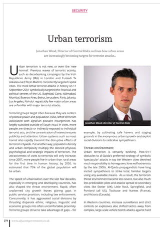 Urban terrorism
Jonathan Wood, Director of Control Risks outlines how urban areas
are increasingly becoming targets for terrorist attacks…
U
rban terrorism is not new, or even the ‘new
normal’. Previous waves of terrorist activity,
such as decades-long campaigns by the Irish
Republican Army (IRA) in London and Euskadi Ta
Askatasuna (ETA) in Madrid, consistently targeted capital
cities. The most lethal terrorist attacks in history on 11
September 2001 symbolically targeted the ﬁnancial and
political centres of the US. Baghdad, Cairo, Islamabad,
Mumbai, Buenos Aires, Beirut, Jerusalem, Paris, Jakarta,
Los Angeles, Nairobi: regrettably few major urban areas
are unfamiliar with major terrorist attacks.
Terrorist groups target cities because they are centres
of political power and population, (Also, leftist terrorism
associated with agrarian peasant insurgencies has
largely subsided outside of South Asia.) In cities, more
people are directly or indirectly exposed to individual
terrorist acts, and the concentration of interest ensures
publicity and attention. Urban systems such as mass
transit also rapidly transmit the disruptive eﬀects of
terrorism citywide. Put another way, population density
and urban complexity multiply the desired physical,
psychological and strategic impacts of terrorism. The
attractiveness of cities to terrorists will only increase:
since 2007, more people live in urban than rural areas
for the ﬁrst time in human history; by 2050, its
estimated that 75% of the global population will
be urban.
The speed of urbanisation over the last few decades,
especially in emerging and developing countries, has
also shaped the threat environment. Rapid, often
unplanned city growth leaves glaring gaps in
public service provision, including law enforcement.
Concurrently, it has aggravated social divisions by
thrusting disparate ethnic, religious, linguistic and
economic groups into often uncomfortable proximity.
Terrorist groups strive to take advantage of gaps – for
example, by cultivating safe havens and staging
grounds in the anonymous urban sprawl – and exploit
social divisions to radicalise sympathisers.
Threat environment
Urban terrorism is certainly evolving. Post-9/11
obstacles to al-Qaida’s preferred strategy of symbolic
‘spectacular’ attacks in top tier Western cities devolved
much responsibility to homegrown, lone wolf extremists
by the late 2000s. Al-Qaida propagandists have long
incited sympathisers to strike local, familiar targets
using any available means. As a result, the terrorism
threat environment became less severe, but also much
less predictable: plots and attacks spread to secondary
cities like Exeter (UK), Little Rock, Springﬁeld, and
Portland (all US), Toulouse and Nantes (France),
and Victoria (Canada).
In Western countries, increase surveillance and strict
controls on explosives also shifted tactics away from
complex, large-scale vehicle bomb attacks against hard
SECURITY
www.adjacentgovernment.co.uk278
Jonathan Wood, Director of Control Risks
 