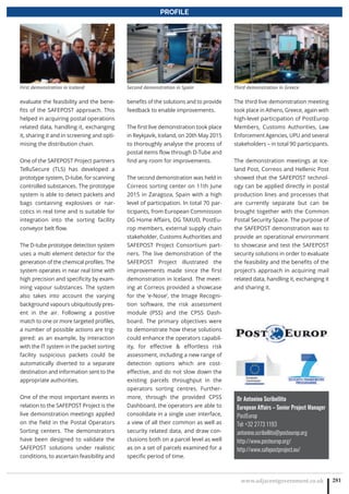 www.adjacentgovernment.co.uk 281
PROFILE
evaluate the feasibility and the bene-
fits of the SAFEPOST approach. This
helped in acquiring postal operations
related data, handling it, exchanging
it, sharing it and in screening and opti-
mising the distribution chain.
One of the SAFEPOST Project partners
TelluSecure (TLS) has developed a
prototype system, D-tube, for scanning
controlled substances. The prototype
system is able to detect packets and
bags containing explosives or nar-
cotics in real time and is suitable for
integration into the sorting facility
conveyor belt flow.
The D-tube prototype detection system
uses a multi element detector for the
generation of the chemical profiles. The
system operates in near real time with
high precision and specificity by exam-
ining vapour substances. The system
also takes into account the varying
background vapours ubiquitously pres-
ent in the air. Following a positive
match to one or more targeted profiles,
a number of possible actions are trig-
gered: as an example, by interaction
with the IT system in the packet sorting
facility suspicious packets could be
automatically diverted to a separate
destination and information sent to the
appropriate authorities.
One of the most important events in
relation to the SAFEPOST Project is the
live demonstration meetings applied
on the field in the Postal Operators
Sorting centers. The demonstrators
have been designed to validate the
SAFEPOST solutions under realistic
conditions, to ascertain feasibility and
benefits of the solutions and to provide
feedback to enable improvements.
The first live demonstration took place
in Reykjavik, Iceland, on 20th May 2015
to thoroughly analyse the process of
postal items flow through D-Tube and
find any room for improvements.
The second demonstration was held in
Correos sorting center on 11th June
2015 in Zaragoza, Spain with a high
level of participation. In total 70 par-
ticipants, from European Commission
DG Home Affairs, DG TAXUD, PostEu-
rop members, external supply chain
stakeholder, Customs Authorities and
SAFEPOST Project Consortium part-
ners. The live demonstration of the
SAFEPOST Project illustrated the
improvements made since the first
demonstration in Iceland. The meet-
ing at Correos provided a showcase
for the ‘e-Nose’, the Image Recogni-
tion software, the risk assessment
module (PSS) and the CPSS Dash-
board. The primary objectives were
to demonstrate how these solutions
could enhance the operators capabil-
ity, for effective  effortless risk
assessment, including a new range of
detection options which are cost-
effective, and do not slow down the
existing parcels throughput in the
operators sorting centres. Further-
more, through the provided CPSS
Dashboard, the operators are able to
consolidate in a single user interface,
a view of all their common as well as
security related data, and draw con-
clusions both on a parcel level as well
as on a set of parcels examined for a
specific period of time.
The third live demonstration meeting
took place in Athens, Greece, again with
high-level participation of PostEurop
Members, Customs Authorities, Law
Enforcement Agencies, UPU and several
stakeholders – in total 90 participants.
The demonstration meetings at Ice-
land Post, Correos and Hellenic Post
showed that the SAFEPOST technol-
ogy can be applied directly in postal
production lines and processes that
are currently separate but can be
brought together with the Common
Postal Security Space. The purpose of
the SAFEPOST demonstration was to
provide an operational environment
to showcase and test the SAFEPOST
security solutions in order to evaluate
the feasibility and the benefits of the
project’s approach in acquiring mail
related data, handling it, exchanging it
and sharing it.
Dr Antonino Scribellito
European Affairs – Senior Project Manager
PostEurop
Tel: +32 2773 1193
antonino.scribellito@posteurop.org
http://www.posteurop.org/
http://www.safepostproject.eu/
First demonstration in Iceland Second demonstration in Spain Third demonstration in Greece
 