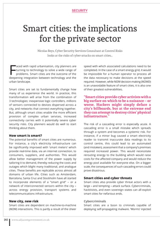 Smart cities: the implications
for the private sector
Nicolas Reys, Cyber Security Services Consultant at Control Risks
looks at the risks of cyber-attacks on smart cities…
F
aced with rapid urbanisation, city planners are
turning to technology to solve a wide range of
problems. Smart cities are the outcome of the
deepening integration between technology and the
urban landscape.
Smart cities are set to fundamentally change how
many of us experience the world. In practice, this
transformation will arise from the combination of
3 technologies: inexpensive logic controllers, millions
of sensors connected to devices dispersed across a
city, and networks that connect everything together.
But, although smart cities enable the more eﬃcient
provision of complex urban services, increased
connectivity carries with it potentially severe cyber
security risks. City planners would do well to start
thinking about them.
How smart is smart?
The potential beneﬁts of smart cities are numerous.
For instance, a city’s electricity infrastructure can
be signiﬁcantly improved with ‘smart meters’ which
provide real-time data, via an internet connection, to
consumers, suppliers, and authorities. This would
allow better management of the power supply by
tailoring it to demand, thereby reducing the costs and
outages which blight many traditional, and analogue
cities. These beneﬁts are replicable across almost all
domains of urban life. Cities such as Amsterdam,
Barcelona, Santa Cruz and Stockholm have all started
to incorporate elements of a “smart grid” – or a
network of interconnected sensors within the city –
across energy provision, transport systems and
telecommunications infrastructure.
New city, new risk
Smart cities are dependent on machine-to-machine
(M2M) interactions. This is partly a result of the sheer
speed with which associated calculations need to be
completed. In the case of a smart energy grid, it would
be impossible for a human operator to process all
the data necessary to make decisions at the speed
required. However, while M2M decision-making (M2MD)
is an unavoidable feature of smart cities, it is also one
of their greatest vulnerabilities.
“Smart cities provide cyber activists with a
big surface on which to be a nuisance – or
worse. Hackers might simply deface a
city’s billboards, but at the extreme end
they can attempt to destroy cities’ physical
infrastructure.”
The risk of a cascading error is especially acute. A
cascading error is a small mistake which spreads
through a system and becomes a systemic risk. For
instance, if a minor bug caused a smart electricity
reader to transmit inaccurate data readings to its
control centre, this could lead to an automated
(and mistaken), assessment that a company’s premises
required increased power. This would necessitate
rerouting energy to the building which would raise
costs for the aﬀected company and would reduce the
energy pool available for everyone else. On a bigger
scale, the consequences of such cascading errors could
prove disastrous.
Smart cities and cyber threats
Smart cities also provide cyber threat actors with a
large – and tempting – attack surface. Cybercriminals,
hacktivists, and even sovereign states can all exploit
smart cities for nefarious ends.
Cybercriminals
Smart cities are a boon to criminals capable of
deploying self-propagating malware. ‘Worms’ injected
SECURITY
www.adjacentgovernment.co.uk282
 