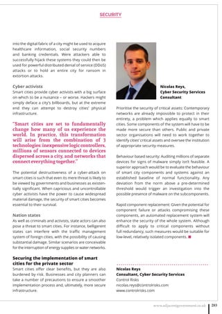 SECURITY
www.adjacentgovernment.co.uk 283
into the digital fabric of a city might be used to acquire
healthcare information, social security numbers
and banking credentials. Were attackers able to
successfully hijack these systems they could then be
used for powerful distributed denial of service (DDoS)
attacks or to hold an entire city for ransom in
extortion attacks.
Cyber activists
Smart cities provide cyber activists with a big surface
on which to be a nuisance – or worse. Hackers might
simply deface a city’s billboards, but at the extreme
end they can attempt to destroy cities’ physical
infrastructure.
“Smart cities are set to fundamentally
change how many of us experience the
world. In practice, this transformation
will arise from the combination of 3
technologies:inexpensivelogiccontrollers,
millions of sensors connected to devices
dispersed across a city, and networks that
connect everything together.”
The potential destructiveness of a cyber-attack on
smart cities is such that even its mere threat is likely to
be viewed by governments and businesses as existen-
tially signiﬁcant. When capricious and uncontrollable
cyber activists have the power to cause widespread
material damage, the security of smart cities becomes
essential to their survival.
Nation states
As well as criminals and activists, state actors can also
pose a threat to smart cities. For instance, belligerent
states can interfere with the traﬃc management
system of foreign cities, with the possibility of causing
substantial damage. Similar scenarios are conceivable
for the interruption of energy supplies or water networks.
Securing the implementation of smart
cities for the private sector
Smart cities oﬀer clear beneﬁts, but they are also
burdened by risk. Businesses and city planners can
take a number of precautions to ensure a smoother
implementation process and, ultimately, more secure
infrastructure.
Prioritise the security of critical assets: Contemporary
networks are already impossible to protect in their
entirety, a problem which applies equally to smart
cities. Some components of the system will have to be
made more secure than others. Public and private
sector organisations will need to work together to
identify cities’ critical assets and oversee the institution
of appropriate security measures.
Behaviour based security: Auditing millions of separate
devices for signs of malware simply isn’t feasible. A
superior approach would be to evaluate the behaviour
of smart city components and systems against an
established baseline of normal functionality. Any
deviation from the norm above a pre-determined
threshold would trigger an investigation into the
possible presence of malware on the subcomponents.
Rapid component replacement: Given the potential for
component failure or attacks compromising these
components, an automated replacement system will
enhance the security of the whole system. Although
diﬃcult to apply to critical components without
full redundancy, such measures would be suitable for
low-level, relatively isolated components. ■
. . . . . . . . . . . . . . . . . . . . . . . . . . . . . . . . . . . . . . . . . . . . .
Nicolas Reys
Consultant, Cyber Security Services
Control Risks
nicolas.reys@controlrisks.com
www.controlrisks.com
Nicolas Reys,
Cyber Security Services
Consultant
 