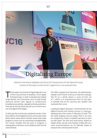 T
he European Commission’s Digital Agenda is one
of their top priorities to develop a more digital
friendly Europe. In order to develop their Digital
Single Market, the Commission aims to help Europe
overcome barriers with regards to infrastructure,
broadband accessibility, copyright and data protection.
They will do this by enhancing the use of online serv-
ices and digital technologies.
In February the Commission published results of the
2016 edition of the Digital Economy and Society Index
(DESI), which shows which member states have made
progress in areas such as connectivity and digital skills.
The results revealed that the pace or progress is
slowing down and action is still needed at both EU and
national levels.
The DESI revealed that Denmark, the Netherlands,
Sweden and Finland continue to lead the rankings.
The EU as a whole attains a score of 0.52 out
of 1, which is an improvement from 0.5 last year.
It revealed that all EU countries bar Sweden had
improved their score.
Leading the digital revolution is Commissioner for the
Digital Economy and Society, Günther H. Oettinger.
Speaking about the results in February, he said: “The
EU makes progress, but too slowly. There is no room
for complacency. Action is needed if we want to catch
up with Japan, the USA and South Korea. Based on
today’s Index, we will come forward in May with con-
crete recommendations for EU Member States to
improve their national performance.
ICT
www.adjacentgovernment.co.uk284
Digitalising Europe
Adjacent Government highlights plans from EU Commissioner for the Digital Economy,
Günther H. Oettinger to make the EU a digital force to be reckoned with…
 