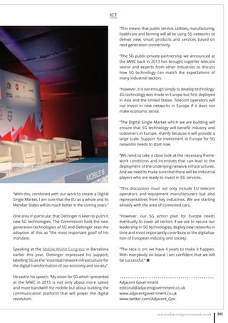 ICT
www.adjacentgovernment.co.uk 285
“With this, combined with our work to create a Digital
Single Market, I am sure that the EU as a whole and its
Member States will do much better in the coming years.”
One area in particular that Oettinger is keen to push is
new 5G technologies. The Commission hails the next
generation technologies of 5G and Oettinger sees the
adoption of this as “the most important goal” of his
mandate.
Speaking at the Mobile World Congress in Barcelona
earlier this year, Oettinger expressed his support,
labelling 5G as the “essential network infrastructure for
the digital transformation of our economy and society”.
He said in his speech: “My vision for 5G which I presented
at the MWC in 2015 is not only about more speed
and more bandwith for mobile but about building the
communication platform that will power the digital
revolution.
“This means that public service, utilities, manufacturing,
healthcare and farming will all be using 5G networks to
deliver new, smart products and services based on
next generation connectivity.
“The 5G public-private-partnership we announced at
the MWC back in 2013 has brought together telecom
sector and experts from other industries to discuss
how 5G technology can match the expectations of
many industrial sectors.
“However, it is not enough simply to develop technology:
4G technology was made in Europe but ﬁrst deployed
in Asia and the United States. Telecom operators will
not invest in new networks in Europe if it does not
make economic sense.
“The Digital Single Market which we are building will
ensure that 5G technology will beneﬁt industry and
customers in Europe, mainly because it will provide a
large scale. Support for investment in Europe for 5G
networks needs to start now.
“We need to take a close look at the necessary frame-
work conditions and incentives that can lead to the
deployment of the underlying network infrastructures.
And we need to make sure that there will be industrial
players who are ready to invest in 5G services.
“This discussion must not only include EU telecom
operators and equipment manufacturers but also
representatives from key industries. We are starting
already with the area of connected cars.
“However, our 5G action plan for Europe needs
eventually to cover all sectors if we are to secure our
leadership in 5G technologies, deploy new networks in
time and most importantly contribute to the digitalisa-
tion of European industry and society.
“The race is on: we have 4 years to make it happen.
With everybody on board I am conﬁdent that we will
be successful.” ■
. . . . . . . . . . . . . . . . . . . . . . . . . . . . . . . . . . . . . . . . . . . . .
Adjacent Government
editorial@adjacentgovernment.co.uk
www.adjacentgovernment.co.uk
www.twitter.com/Adjacent_Gov
 