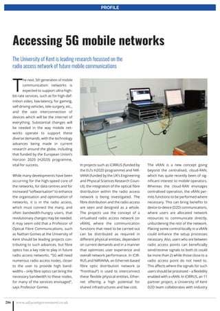 T
he next, 5th generation of mobile
communication networks is
expected to support ultra-high-
bit-rate services, such as for high-def-
inition video, low-latency, for gaming,
self-driving vehicles, tele-surgery, etc.,
and the vast interconnection of
devices which will be the internet of
everything. Substantial changes will
be needed in the way mobile net-
works operate to support these
diverse demands, with the technology
advances being made in current
research around the globe, including
that funded by the European Union’s
Horizon 2020 (H2020) programme,
vital for success.
While many developments have been
occurring for the high-speed core of
the networks, for data centres and for
increased “softwarisation” to enhance
the organisation and optimisation of
networks, it is in the radio access,
which must connect the many, and
often bandwidth-hungry users, that
revolutionary changes may be needed.
It may seem odd that a Professor of
Optical Fibre Communications, such
as Nathan Gomes at the University of
Kent should be leading projects con-
tributing to such advances, but fibre
optics has a key role to play in future
radio access networks. “5G will need
numerous radio access nodes, closer
to the user to provide high band-
widths – only fibre optics can bring the
necessary bandwidth to these nodes,
for many of the services envisaged”,
says Professor Gomes.
In projects such as iCIRRUS (funded by
the EU’s H2020 programme) and NIR-
VANA (funded by the UK’s Engineering
and Physical Sciences Research Coun-
cil), the integration of the optical fibre
distribution within the radio access
network is being investigated. The
fibre distribution and the radio access
are seen and designed as a whole.
The projects use the concept of a
virtualised radio access network (or
vRAN), where the communication
functions that need to be carried out
can be distributed as required in
different physical entities, dependent
on current demands and in a manner
that optimises user experience and
overall network performance. In iCIR-
RUS and NIRVANA, an Ethernet-based
fibre optic distribution network (a
“fronthaul”) is used to interconnect
these flexible physical entities, Ether-
net offering a high potential for
shared infrastructures and low cost.
The vRAN is a new concept going
beyond the centralised, cloud-RAN,
which has quite recently been of sig-
nificant interest to mobile operators.
Whereas the cloud-RAN envisages
centralised operation, the vRAN per-
mits functions to be performed where
necessary. This can bring benefits to
device-to-device (D2D) communications,
where users are allocated network
resources to communicate directly,
unburdening the rest of the network.
Placing some control locally in a vRAN
could enhance the setup processes
necessary. Also, users who are between
radio access points can beneficially
send/receive signals to both (it could
be more than 2) while those close to a
radio access point do not need to.
This affects where the signals for such
users should be processed – a flexibility
enabled with a vRAN. In iCIRRUS, an 11
partner project, a University of Kent
D2D team collaborates with industry
www.adjacentgovernment.co.uk286
Accessing 5G mobile networks
The University of Kent is leading research focussed on the
radio access network of future mobile communications
PROFILE
 