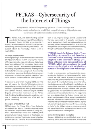 PETRAS – Cybersecurity of
the Internet of Things
Jeremy Watson, Professor of Engineering Systems at UCL and Emil Lupu from
Imperial College London outline how the new PETRAS research hub aims to ﬁll knowledge gaps
and promote safe and secure use of the Internet of Things…
T
he PETRAS Hub, with £9.8m funding recently
awarded by the Engineering and Physical Science
Research Council (EPSRC), brings together 9
leading UK universities and around 50 user partners
representing both the private and public sectors. User
support extends the funding by a further £13m, to
nearly £23m.
Strategic review of IoT
Following a strategic review chaired by the Government
Chief Scientiﬁc Advisor in 2014, a report, ‘The Internet
of Things: making the most of the Second Digital Revo-
lution’, was published. This emphasised the economic
importance of the IoT, which would only be released by
maximising its cybersecurity while not inhibiting vibrant
technical and business development. Recommenda-
tions included research and skills development, smart
procurement by government and the creation of stan-
dards to ensure a safe and eﬀective IoT ecosystem.
A response by government including EPSRC and Inno-
vate UK, created the £40m IoTUK initiative, which is
being delivered through funding from DCMS.  This also
includes a city demonstrator (won by Manchester with
their CityVerve initiative), Healthcare projects with NHS
England, an Innovation Accelerator and the PETRAS
Hub. The Digital and Cities Catapults are playing a key
role in connecting outcomes from IoTUK with the
greater community.
Principles of the PETRAS Hub
PETRAS stands for Privacy, Ethics, Trust, Reliability,
Acceptability and Security – these are vital in ensuring
the successful adoption of the Internet of Things (IoT).
These 6 themes form the central focus of PETRAS, which
gives emphasis in equal measure, to the physical and
social science aspects of the adoption of new technology.
The Hub partners comprise a core cross-disciplinary
team of UCL, Imperial College, Oxford, Lancaster and
Warwick, augmented by 4 specialist contributors at
Surrey, Southampton, Cardiﬀ and Edinburgh. Each of the
academic partners links to several of our large cohort of
user partners, which range across sectors from banking,
through healthcare to mobile telecommunications.
“PETRAS stands for Privacy, Ethics, Trust,
Reliability, Acceptability and Security –
these are vital in ensuring the successful
adoption of the Internet of Things (IoT).
These 6 themes form the central focus of
PETRAS, which gives emphasis in equal
measure, to the physical and social science
aspects of the adoption of new technology.”
In order to best represent and investigate the oppor-
tunities and challenges of the wide span of IoT appli-
cations, we have created a project structure which
feeds into the generic themes of interest; privacy 
trust, safety  security, harnessing economic value,
standards, governance  public policy, and adoption 
acceptability. A number of projects will provide evi-
dence under these headings; these we have grouped
by type or sector into ‘Constellations’. Around 20 initial
projects cover the constellation themes. The programme
has been designed so that further internal calls for
projects can be shaped to ﬁll the research gaps identiﬁed
with user partners and then consolidate the research
outcomes into concrete demonstrators. PETRAS aspires
to become the go-to place for research in cyber security
of the IoT in the UK by creating an inclusive technical
and social platform for innovation that will continue
beyond the end of the funded period.
Constellation project examples
Transport  Mobility projects will include smart street
planning, pricing and road maintenance, and security
ICT
www.adjacentgovernment.co.uk288
 