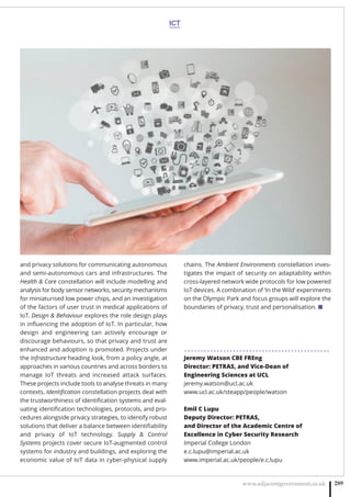 ICT
www.adjacentgovernment.co.uk 289
and privacy solutions for communicating autonomous
and semi-autonomous cars and infrastructures. The
Health  Care constellation will include modelling and
analysis for body sensor networks, security mechanisms
for miniaturised low power chips, and an investigation
of the factors of user trust in medical applications of
IoT. Design  Behaviour explores the role design plays
in inﬂuencing the adoption of IoT. In particular, how
design and engineering can actively encourage or
discourage behaviours, so that privacy and trust are
enhanced and adoption is promoted. Projects under
the Infrastructure heading look, from a policy angle, at
approaches in various countries and across borders to
manage IoT threats and increased attack surfaces.
These projects include tools to analyse threats in many
contexts. Identiﬁcation constellation projects deal with
the trustworthiness of identiﬁcation systems and eval-
uating identiﬁcation technologies, protocols, and pro-
cedures alongside privacy strategies, to identify robust
solutions that deliver a balance between identiﬁability
and privacy of IoT technology. Supply  Control
Systems projects cover secure IoT-augmented control
systems for industry and buildings, and exploring the
economic value of IoT data in cyber-physical supply
chains. The Ambient Environments constellation inves-
tigates the impact of security on adaptability within
cross-layered network wide protocols for low powered
IoT devices. A combination of ‘In the Wild’ experiments
on the Olympic Park and focus groups will explore the
boundaries of privacy, trust and personalisation. ■
. . . . . . . . . . . . . . . . . . . . . . . . . . . . . . . . . . . . . . . . . . . . .
Jeremy Watson CBE FREng
Director: PETRAS, and Vice-Dean of
Engineering Sciences at UCL
jeremy.watson@ucl.ac.uk
www.ucl.ac.uk/steapp/people/watson
Emil C Lupu
Deputy Director: PETRAS,
and Director of the Academic Centre of
Excellence in Cyber Security Research
Imperial College London
e.c.lupu@imperial.ac.uk
www.imperial.ac.uk/people/e.c.lupu
 