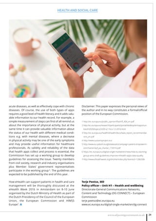 HEALTH AND SOCIAL CARE
www.adjacentgovernment.co.uk 29
acute diseases, as well as eﬀectively cope with chronic
diseases.  Of course, the use of both types of apps
requires a good level of health literacy and it adds valu-
able information to our health record. For example, a
simple measurement of steps can ﬁrst of all remind us
about the importance of physical activity, but at the
same time it can provide valuable information about
the status of our health with diﬀerent medical condi-
tions e.g. with mental diseases, where a decrease
in physical activity may be one of the early symptoms
and may provide useful information for healthcare
professionals. As validity and reliability of the data
that health apps collect and process is essential, the
Commission has set up a working group to develop
guidelines for assessing the issue. Twenty members
from civil society, research and industry organisations
plus Member States’ government representatives
participate in the working group 6
. The guidelines are
expected to be published by the end of this year.
How eHealth can support patients in health and care
management will be thoroughly discussed at the
eHealth Week 2016 in Amsterdam on 8-10 June
organised by the Dutch Ministry of Health as part of
the Dutch Presidency of the Council of the European
Union, the European Commission and HIMSS
Europe7
. ■
Disclaimer: This paper expresses the personal views of
the author and in no way constitutes a formal/oﬃcial
position of the European Commission.
1 http://ec.europa.eu/public_opinion/ﬂash/ﬂ_404_en.pdf
2 http://ec.europa.eu/research/participants/portal/desktop/en/opportun-
ities/h2020/topics/2439-sc1-hco-12-2016.html
3 http://ec.europa.eu/health/ehealth/docs/laws_report_recommendat-
ions_en.pdf
4 http://www.sustainsproject.eu/
5 http://www.eu-patient.eu/globalassets/campaign-patient-empowerm-
ent/charter/epf_pe_charter_110316.pdf
6 https://ec.europa.eu/digital-single-market/en/news/new-eu-working-
group-aims-draft-guidelines-improve-mhealth-apps-data-quality
7 http://www.ehealthweek.org/ehome/index.php?eventid=128630
. . . . . . . . . . . . . . . . . . . . . . . . . . . . . . . . . . . . . . . . . . . . .
Terje Peetso, MD
Policy oﬃcer – Unit H1 – Health and wellbeing
Directorate-General Communications Networks,
Content and Technology (DG CONNECT) – European
Commission
terje.peetso@ec.europa.eu
www.ec.europa.eu/digital-single-market/en/dg-connect
 