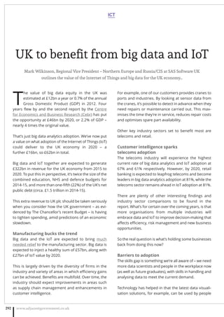UK to beneﬁt from big data and IoT
Mark Wilkinson, Regional Vice President – Northern Europe and Russia/CIS at SAS Software UK
outlines the value of the Internet of Things and big data for the UK economy…
T
he value of big data equity in the UK was
estimated at £12bn a year or 0.7% of the annual
Gross Domestic Product (GDP) in 2012. Four
years ﬂew by and the second report by the Centre
for Economics and Business Research (Cebr) has put
the opportunity at £46bn by 2020, or 2.2% of GDP –
nearly 4 times the original value.
That’s just big data analytics adoption. We’ve now put
a value on what adoption of the Internet of Things (IoT)
could deliver to the UK economy in 2020 – a
further £16bn, so £62bn in total.
Big data and IoT together are expected to generate
£322bn in revenue for the UK economy from 2015 to
2020. To put this in perspective, it’s twice the size of the
combined education, NHS and defence budgets for
2014-15, and more than one-ﬁfth (22%) of the UK’s net
public debt (circa. £1.5 trillion in 2014-15).
This extra revenue to UK plc should be taken seriously
when you consider how the UK government – as evi-
denced by The Chancellor’s recent Budget – is having
to tighten spending, amid predictions of an economic
slowdown.
Manufacturing bucks the trend
Big data and the IoT are expected to bring much
needed relief to the manufacturing sector. Big data is
expected to inject a healthy sum of £57bn, along with
£27bn of IoT value by 2020.
This is largely driven by the diversity of ﬁrms in the
industry and variety of areas in which eﬃciency gains
can be achieved. Beneﬁts are multifold. Over time, the
industry should expect improvements in areas such
as supply chain management and enhancements in
customer intelligence.
For example, one of our customers provides cranes to
ports and industries. By looking at sensor data from
the cranes, it’s possible to detect in advance when they
need repairs or maintenance carried out. This max-
imises the time they’re in service, reduces repair costs
and optimises spare part availability.
Other key industry sectors set to beneﬁt most are
telecoms and retail.
Customer intelligence sparks
telecoms adoption
The telecoms industry will experience the highest
current rate of big data analytics and IoT adoption at
67% and 61% respectively. However, by 2020, retail
banking is expected to leapfrog telecoms and become
leaders in big data analytics adoption at 81%, while the
telecoms sector remains ahead in IoT adoption at 81%.
There are plenty of other interesting ﬁndings and
industry sector comparisons to be found in the
report. What’s for certain over the coming years, is that
more organisations from multiple industries will
embrace data and IoT to improve decision-making that
aﬀects eﬃciency, risk management and new business
opportunities.
So the real question is what’s holding some businesses
back from doing this now?
Barriers to adoption
The skills gap is something we’re all aware of – we need
more data scientists and people in the workplace now
(as well as future graduates), with skills in handling and
analysing data to meet the current demand.
Technology has helped in that the latest data visuali-
sation solutions, for example, can be used by people
ICT
www.adjacentgovernment.co.uk292
 