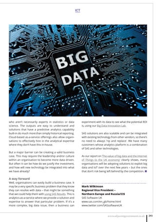 ICT
www.adjacentgovernment.co.uk 293
who aren’t necessarily experts in statistics or data
science. The outputs are easy to understand and
solutions that have a predictive analytics capability
built-in do much more than simply historical reporting.
Cloud-based as-a-service oﬀerings also allow organi-
sations to eﬀectively hire in the analytical expertise
where they don’t have this in-house.
But a major barrier can be creating a valid business
case. This may require the leadership and/or culture
within an organisation to become more data driven.
But often it can be how do we justify the investment,
and how will new technology be integrated into what
we have already?
A way forward
Well, organisations can easily build a business case. It
may be a very speciﬁc business problem that they know
they can resolve with data – that might be something
that we could help them with using SAS Results. This is
analytics-as-a-service where we provide a solution and
expertise to answer that particular problem. If it’s a
more complex, big data issue, then a business can
experiment with its data to see what the potential ROI
is, using our Big Data Innovation Lab.
SAS solutions are also scalable and can be integrated
with existing technology from other vendors, so there’s
no need to always ‘rip and replace’. We have many
customers whose analytics platform is a combination
of SAS and other technologies.
As our report on ‘The value of big data and the Internet
of Things to the UK economy’ clearly shows, many
organisations will be adopting solutions to exploit big
data and IoT over the next few years – but the ones
that don’t risk being left behind by the competition. ■
. . . . . . . . . . . . . . . . . . . . . . . . . . . . . . . . . . . . . . . . . . . . .
Mark Wilkinson 
Regional Vice President –
Northern Europe and Russia/CIS
SAS Software UK
www.sas.com/en_gb/home.html
www.twitter.com/SASsoftwareUK 
 