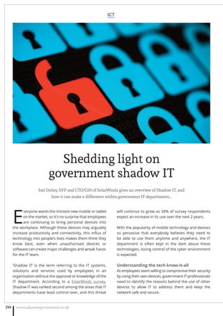 Joel Dolisy, SVP and CTO/CIO of SolarWinds gives an overview of Shadow IT, and
how it can make a difference within government IT departments…
E
veryone wants the shiniest new mobile or tablet
on the market, so it’s no surprise that employees
are continuing to bring personal devices into
the workplace. Although these devices may arguably
increase productivity and connectivity, this inﬂux of
technology into people’s lives makes them think they
know best, even when unauthorised devices or
software can create major challenges and wreak havoc
for the IT team.
‘Shadow IT’ is the term referring to the IT systems,
solutions and services used by employees in an
organisation without the approval or knowledge of the
IT department. According to a SolarWinds survey,
Shadow IT was ranked second among the areas that IT
departments have least control over, and this threat
will continue to grow as 58% of survey respondents
expect an increase in its use over the next 2 years.
With the popularity of mobile technology and devices
so pervasive that everybody believes they need to
be able to use them anytime and anywhere, the IT
department is often kept in the dark about these
technologies, losing control of the cyber environment
is expected.
Understanding the tech know-it-all
As employees seem willing to compromise their security
by using their own devices, government IT professionals
need to identify the reasons behind the use of other
devices to allow IT to address them and keep the
network safe and secure.
www.adjacentgovernment.co.uk294
Shedding light on
government shadow IT
ICT
 
