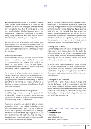 www.adjacentgovernment.co.uk 295
With the need to feel empowered to have access to the
latest gadgets, to be connected at all times and feel
ahead of the tech-curve, employees often believe that
they know better than their IT counterparts on what
they need to do their job. Furthermore, security has
always taken a backseat to convenience, as employees
enjoy being able to use their own devices without
considering the potential cyber security risks.
By gaining a better understanding of the end user,
government IT pros can better identify the triggers to
unsecure mobile device use and develop safe practices
while ensuring their employees’ technological needs
are being met.
Active management
In order to better secure government IT environments,
a focus on an active management of endpoint security
is required. Rather than burying their heads in the
sand, IT professionals need to use network
management software to identify unauthorised apps
before they start causing problems.
An overview of what devices are connected to the
network, what they are accessing and to whom they
belong is crucially important. While micromanaging
everybody on the network is not necessary or realistic,
proactive IT monitoring can enable employees to
continue to explore new mobile technologies while still
maintaining security.
Awareness and network management
In addition to proactive monitoring, IT pros can tackle
shadow IT by educating employees about potential
dangers to the business, as well as vigilantly managing
and monitoring access to the network.
Awareness campaigns are excellent tools to educate
employees about their mobile technologies and
potential threats to cyber security. The IT department
should encourage best practice in terms of making it
necessary for devices to be regularly patched to use
the latest versions of protocols. This will help IT
professionals to ensure that systems aren’t vulnerable
to unauthorised and insecure devices.
Network management ensures protocols are up to date.
Government IT pros must be aware of the importance
of having strong policies in place for controlling access
to their networks. These policies help IT professionals
track who uses the network, how they access the
network and what devices they use. In fact, research
showed that organisations who use management and
monitoring software are signiﬁcantly more conﬁdent
than those who do not, in terms of their ability to protect
against the negative consequences of shadow IT.
Sharing best practice
Each level of government has its own perspective on
cybersecurity and threats. However, the ability to
safeguard networks and infrastructure exponentially
increases when diﬀerent levels combine resources,
improving the overall response eﬀorts with more
manpower and better technology.
By keeping tabs on business cycles, strong partners
can be identiﬁed to make for better problem solving.
Organisations can keep up-to-date on cyber risks and
mobile technology by learning best practices from
third party organisations and identifying common
vulnerabilities.
Shed light in the shadows
Government IT pros must actively manage and
monitor behaviours and best practices in order to
move towards access of newer technology and devices
which, in the end, will make the employees happy. The
best way to tackle Shadow IT is to shed some light onto
the issue by embracing new technology within a secure
and satisﬁed organisation. ■
. . . . . . . . . . . . . . . . . . . . . . . . . . . . . . . . . . . . . . . . . . . . .
Joel Dolisy
SVP and CTO/CIO
SolarWinds
www.solarwinds.com
www.twitter.com/solarwinds
ICT
 