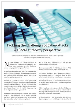 N
o one can deny that digital technology is
having a huge impact on the way we live our
lives. From video calls to online shopping,
almost every aspect is being transformed.
At Buckinghamshire County Council (BCC) we are also
embracing new trends like bring your own device to
work (BYOD), remote and mobile working policies and
cloud computing applications.
However, as cyber-attacks become more sophisticated
and widespread one of the main challenges we face
today is how best to ensure security in an intercon-
nected world where employees’ ability to communicate
anywhere and at any time via multiple devices can put
them at greater risk of a cyber-attack.
As a local authority delivering a number of statutory
services – our biggest risk due to slipping security
standards, would mean personal and/or sensitive data
being leaked or falling into the wrong hands.
For us, it’s all about having assurance that what we
have in place is ﬁt for purpose.
Every year we complete the Public Service Network (PSN)
Compliance Assessment and have N3 accreditation.
The PSN is a network which allows organisations,
authorities, and agencies that deliver public services,
whether national, regional, or local to share information.
To provide PSN services, we must meet agreed standards
of security, technical performance, service management
and governance.
N3 is a very large network, with 1.3 million NHS users.
The accreditation allows us to access and share data
securely with colleagues in health and social services
including GP practices and hospitals.
In addition, we were oﬀered free ‘cyber assessments’
by central government which helped us to identify and
ICT
www.adjacentgovernment.co.uk296
Tackling the challenges of cyber-attacks
– a local authority perspective
Cath Birch, Chief Information Ofﬁcer at Buckinghamshire County Council outlines
why they take cyber security very seriously…
 