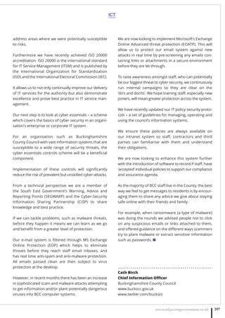 ICT
www.adjacentgovernment.co.uk 297
address areas where we were potentially susceptible
to risks.
Furthermore we have recently achieved ISO 20000
accreditation. ISO 20000 is the international standard
for IT Service Management (ITSM) and is published by
the International Organization for Standardization
(ISO) and the International Electoral Commission (IEC).
It allows us to not only continually improve our delivery
of IT services for the authority but also demonstrate
excellence and prove best practice in IT service man-
agement.
Our next step is to look at cyber essentials – a scheme
which covers the basics of cyber security in an organi-
sation’s enterprise or corporate IT system.
For an organisation such as Buckinghamshire
County Council with vast information systems that are
susceptible to a wide range of security threats, the
cyber essentials controls scheme will be a beneﬁcial
component.
Implementation of these controls will signiﬁcantly
reduce the risk of prevalent but unskilled cyber-attacks.
From a technical perspective we are a member of
the South East Government’s Warning, Advice and
Reporting Points (SEGWARP) and the Cyber-Security
Information Sharing Partnership (CiSP) to share
knowledge and best practice.
If we can tackle problems, such as malware threats,
before they happen it means we can learn as we go
and beneﬁt from a greater level of protection.
Our e-mail system is ﬁltered through MS Exchange
Online Protection (EOP) which helps to eliminate
threats before they reach staﬀ email inboxes, and
has real time anti-spam and anti-malware protection.
All emails passed clean are then subject to virus
protection at the desktop.
However, in recent months there has been an increase
in sophisticated scam and malware attacks attempting
to get information and/or plant potentially dangerous
viruses into BCC computer systems. 
We are now looking to implement Microsoft’s Exchange
Online Advanced threat protection (EOATP). This will
allow us to protect our email system against new
attacks in real time by pre-screening any emails con-
taining links or attachments in a secure environment
before they are let through.
To raise awareness amongst staﬀ, who can potentially
be our biggest threat to cyber security, we continuously
run internal campaigns so they are clear on the
‘do’s and don’ts’. We hope training staﬀ, especially new
joiners, will mean greater protection across the system. 
We have recently updated our IT policy security proto-
cols – a set of guidelines for managing, operating and
using the council's information systems.
We ensure these policies are always available on
our intranet system so staﬀ, contractors and third
parties can familiarise with them and understand
their obligations.
We are now looking to enhance this system further
with the introduction of software to record if staﬀ, have
‘accepted’ individual policies to support our compliance
and assurance agenda.
As the majority of BCC staﬀ live in the County, the best
way we feel to get messages to residents is by encour-
aging them to share any advice we give about staying
safe online with their friends and family.
For example, when ransomware (a type of malware)
was doing the rounds we advised people not to click
on any suspicious emails or links attached to them,
and oﬀered guidance on the diﬀerent ways scammers
try to plant malware or extract sensitive information
such as passwords. ■
. . . . . . . . . . . . . . . . . . . . . . . . . . . . . . . . . . . . . . . . . . . . .
Cath Birch
Chief Information Oﬃcer
Buckinghamshire County Council
www.buckscc.gov.uk
www.twitter.com/buckscc
 