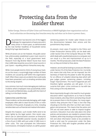 Protecting data from the
insider threat
Esther George, Director of Cyber Crime and Prevention at 8MAN highlights how organisations such as
local authorities are discovering data breaches every day and what can be done to prevent them…
D
ata protection has become one of the biggest
challenges for organisations of every size and in
every sector in recent years, as demonstrated
by the now familiar headlines of household names
being hit by huge data breaches.
While all sectors are at risk however, the public sector
has unfortunately established a poor track record in
the ﬁeld, especially at a local government level.
Research from Big Brother Watch found that more
than 4,000 data breaches occurred in local councils in
just 3 years – equalling almost 4 breaches every day.
While most people tend to think of anonymous hack-
ers as the cause, a surprisingly large number of these
incidents are caused by staﬀ within the organisation
itself. Often these cases are accidents that could easily
have been prevented, such as emailing sensitive data
to the wrong recipient.
Less common, but much more damaging are malicious
incidents where employees have purposefully stolen
or misused conﬁdential data, usually with the intent of
selling it on the black market.
Cybercrime and the law
These incidents can be extremely damaging, with single
employees often able to steal records of tens or even
hundreds of thousands of people at a time, including
sensitive data such as ﬁnancial and medical information.
Despite this however, such insider thefts tend to be
taken lightly by the legal system. One recent case,
which saw an administrative assistant at Enterprise
Rent-A-Cat steal 28,000 customer records, resulted in
a ﬁne of just £1,000, with just under £1,000 more in
other costs. The case prompted the Information
Commissioner, Christopher Graham, to call for greater
sentencing powers for insider cyber thieves to end
the disconnection between their actions and the
punishments they receive.
At present, most cases if handed to the Police and
Crown Prosecution Service (CPS), can be  dealt with
under Section One of the Computer Misuse Act 1990,
which deals with unauthorised access to a computer and
can result in a ﬁne and imprisonment of up to 6
months. The ICO prosecutes under the Data Protection
Act, so they are limited to ﬁnes alone. 
However, we should be looking to prosecute oﬀenders
under Section 55 of the Data Protection Act. Currently
this means that only ﬁnes can be imposed, but the
Secretary of State has the power to alter the penalty
for an oﬀence of unlawful obtaining data which will
give  judges greater sentencing powers, including
longer imprisonment. This hasn’t happened yet and
therefore lighter penalties are still given. It is no
surprise that cyber- crime continues to rise with low
ﬁnes acting as the only deterrent.
More importantly though is the need for much greater
education within organisations as to how to handle
these incidents, who they inform and what they should
do to prevent them in the ﬁrst place. For many organ-
isations they presume that if data is lost that they
should go to the ICO, who then run their own investi-
gation and prosecute. This means that the police and
CPS are not even aware or able to impose tougher
sanctions. Education must also take place into what
policies and procedures are needed to prevent these
incidents, when they should go to the police versus the
ICO and what information needs to be provided to
build a solid case for prosecution under the Data
Protection Act. Only with tougher penalties will we
deter cyber criminals.
ICT
www.adjacentgovernment.co.uk298
 