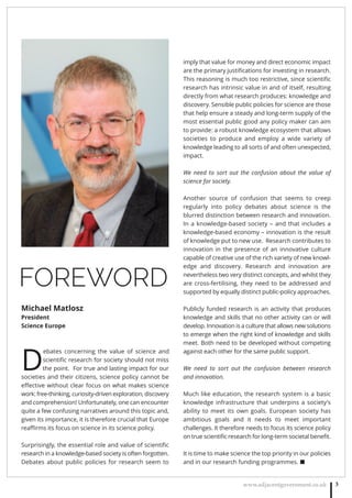 www.adjacentgovernment.co.uk 3
FOREWORD
D
ebates concerning the value of science and
scientiﬁc research for society should not miss
the point. For true and lasting impact for our
societies and their citizens, science policy cannot be
eﬀective without clear focus on what makes science
work: free-thinking, curiosity-driven exploration, discovery
and comprehension! Unfortunately, one can encounter
quite a few confusing narratives around this topic and,
given its importance, it is therefore crucial that Europe
reaﬃrms its focus on science in its science policy.
Surprisingly, the essential role and value of scientiﬁc
research in a knowledge-based society is often forgotten.
Debates about public policies for research seem to
imply that value for money and direct economic impact
are the primary justiﬁcations for investing in research.
This reasoning is much too restrictive, since scientiﬁc
research has intrinsic value in and of itself, resulting
directly from what research produces: knowledge and
discovery. Sensible public policies for science are those
that help ensure a steady and long-term supply of the
most essential public good any policy maker can aim
to provide: a robust knowledge ecosystem that allows
societies to produce and employ a wide variety of
knowledge leading to all sorts of and often unexpected,
impact.
We need to sort out the confusion about the value of
science for society.
Another source of confusion that seems to creep
regularly into policy debates about science is the
blurred distinction between research and innovation.
In a knowledge-based society – and that includes a
knowledge-based economy – innovation is the result
of knowledge put to new use. Research contributes to
innovation in the presence of an innovative culture
capable of creative use of the rich variety of new knowl-
edge and discovery. Research and innovation are
nevertheless two very distinct concepts, and whilst they
are cross-fertilising, they need to be addressed and
supported by equally distinct public-policy approaches.
Publicly funded research is an activity that produces
knowledge and skills that no other activity can or will
develop. Innovation is a culture that allows new solutions
to emerge when the right kind of knowledge and skills
meet. Both need to be developed without competing
against each other for the same public support.
We need to sort out the confusion between research
and innovation.
Much like education, the research system is a basic
knowledge infrastructure that underpins a society’s
ability to meet its own goals. European society has
ambitious goals and it needs to meet important
challenges. It therefore needs to focus its science policy
on true scientiﬁc research for long-term societal beneﬁt.
It is time to make science the top priority in our policies
and in our research funding programmes. ■
Michael Matlosz
President
Science Europe
 