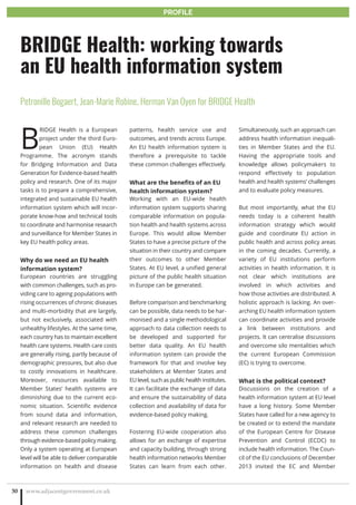 B
RIDGE Health is a European
project under the third Euro-
pean Union (EU) Health
Programme. The acronym stands
for Bridging Information and Data
Generation for Evidence-based health
policy and research. One of its major
tasks is to prepare a comprehensive,
integrated and sustainable EU health
information system which will incor-
porate know-how and technical tools
to coordinate and harmonise research
and surveillance for Member States in
key EU health policy areas.
Why do we need an EU health
information system?
European countries are struggling
with common challenges, such as pro-
viding care to ageing populations with
rising occurrences of chronic diseases
and multi-morbidity that are largely,
but not exclusively, associated with
unhealthy lifestyles. At the same time,
each country has to maintain excellent
health care systems. Health care costs
are generally rising, partly because of
demographic pressures, but also due
to costly innovations in healthcare.
Moreover, resources available to
Member States’ health systems are
diminishing due to the current eco-
nomic situation. Scientific evidence
from sound data and information,
and relevant research are needed to
address these common challenges
through evidence-based policy making.
Only a system operating at European
level will be able to deliver comparable
information on health and disease
patterns, health service use and
outcomes, and trends across Europe.
An EU health information system is
therefore a prerequisite to tackle
these common challenges effectively.
What are the benefits of an EU
health information system?
Working with an EU-wide health
information system supports sharing
comparable information on popula-
tion health and health systems across
Europe. This would allow Member
States to have a precise picture of the
situation in their country and compare
their outcomes to other Member
States. At EU level, a unified general
picture of the public health situation
in Europe can be generated.
Before comparison and benchmarking
can be possible, data needs to be har-
monised and a single methodological
approach to data collection needs to
be developed and supported for
better data quality. An EU health
information system can provide the
framework for that and involve key
stakeholders at Member States and
EU level, such as public health institutes.
It can facilitate the exchange of data
and ensure the sustainability of data
collection and availability of data for
evidence-based policy making.
Fostering EU-wide cooperation also
allows for an exchange of expertise
and capacity building, through strong
health information networks Member
States can learn from each other.
Simultaneously, such an approach can
address health information inequali-
ties in Member States and the EU.
Having the appropriate tools and
knowledge allows policymakers to
respond effectively to population
health and health systems’ challenges
and to evaluate policy measures.
But most importantly, what the EU
needs today is a coherent health
information strategy which would
guide and coordinate EU action in
public health and across policy areas
in the coming decades. Currently, a
variety of EU institutions perform
activities in health information. It is
not clear which institutions are
involved in which activities and
how those activities are distributed. A
holistic approach is lacking. An over-
arching EU health information system
can coordinate activities and provide
a link between institutions and
projects. It can centralise discussions
and overcome silo mentalities which
the current European Commission
(EC) is trying to overcome.
What is the political context?
Discussions on the creation of a
health information system at EU level
have a long history. Some Member
States have called for a new agency to
be created or to extend the mandate
of the European Centre for Disease
Prevention and Control (ECDC) to
include health information. The Coun-
cil of the EU conclusions of December
2013 invited the EC and Member
www.adjacentgovernment.co.uk30
BRIDGE Health: working towards
an EU health information system
Petronille Bogaert, Jean-Marie Robine, Herman Van Oyen for BRIDGE Health
PROFILE
 