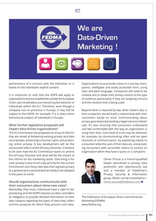 ICT
www.adjacentgovernment.co.uk 301
performance of a contract with the individual, or is
based on the individual’s explicit consent.  
It is important to note that the GDPR will apply to
organisations that are established outside the European
Union, but nonetheless are monitoring the behavior of
individuals within the EU. Therefore, even though a
company has no presence in Europe, it may still be
subject to the GDPR, for example, if it is does online
behavioural analysis of individuals in Europe.
What further legislative proposals will
impact data-driven organisations?
The EU Commission has proposed an array of reforms
that are aimed at bolstering existing privacy and data
security laws, enhancing consumer rights and protect-
ing online privacy. A key development will be the
announced reform of the ePrivacy Directive. It remains
to be seen how the EU Commission wants to amend
the ePrivacy Directive and what will be the impact of
this reform on the marketing sector. One thing is for
sure: privacy is very much a key priority for the current
Commission and many new laws that regulate privacy
at a general and a sectoral level are likely to be adopted
in the years to come.
Should organisations communicate with
their consumers about these new rules?
Absolutely, they must. Individuals have a right to fair
processing and the GDPR imposes on data controllers
an obligation to provide detailed information to their
data subjects regarding the types of data they collect
and the purposes for which they process such data.
Organisations must provide notice in a concise, trans-
parent, intelligible and easily accessible form, using
clear and plain language. Companies will need to be
creative and to adapt their privacy notices to the type
of audience (particularly if they are targeting minors)
and the medium that is being used.
Beyond what is required by law, what matters also is
that companies should build a relationship with their
consumers based on trust. Communicating about
privacy goes beyond providing a legal notice to individ-
uals. It’s also ensuring that consumers understand
and feel comfortable with the way an organisation is
using their data. Such level of trust may be obtained,
for example, by communicating often and via open
channels of communication, by explaining clearly to
consumers what the uses of their data are, and provid-
ing consumers with accessible means to contact an
organisation when they have a query or a complaint.
Olivier Proust is a French-qualiﬁed
lawyer specialised in privacy, data
protection and cybersecurity law
and a member of Fieldﬁsher’s
Privacy, Security  Information
group. Olivier can be contacted on –
olivier.proust@ﬁeldﬁsher.com ■
. . . . . . . . . . . . . . . . . . . . . . . . . . . . . . . . . . . . . . . . . . . . .
The Federation of European Direct and Interactive
Marketing (FEDMA)
www.fedma.org
 