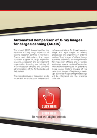 The project ACXIS brings together the
expertise in X-ray cargo inspection of
leading research centres in Germany,
France and Switzerland, the major
European supplier for cargo inspection
systems, a research and development
organisation focusing on training of
X-ray inspection officers, and Customs
administrations of the Netherlands and
Switzerland.
The main objectives of this project are to
implement a manufacturer independent
reference database for X-ray images of
illegal and legal cargo, to develop
procedures and algorithms in order to
uniform X-ray images of different cargo
scanners, to develop a training simulator
for inspection officers and a toolbox
enclosing several assisted/automated
identification techniques for potentially
illegal cargo. Historic images of real
detections, images of illegal cargo mock-
ups as well as images of legitimate cargo
will be integrated into the reference
database.
To read the digital ebook
Automated Comparison of X-ray Images
for cargo Scanning (ACXIS)
 