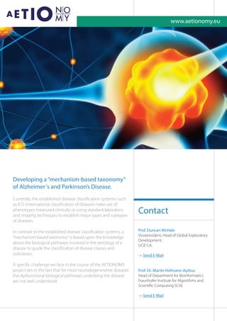 Developing a“mechanism-based taxonomy”
of Alzheimer´s and Parkinson’s Disease.
Currently, the established disease classiﬁcation systems such
as ICD (international classiﬁcation of disease) make use of
phenotypes measured clinically or using standard laboratory
and imaging techniques to establish major types and subtypes
of diseases.
In contrast to the established disease classiﬁcation systems, a
“mechanism-based taxonomy”is based upon the knowledge
about the biological pathways involved in the aetiology of a
disease to guide the classiﬁcation of disease classes and
subclasses.
A speciﬁc challenge we face in the course of the AETIONOMY
project lies in the fact that for most neurodegenerative diseases
the dysfunctional biological pathways underlying the disease
are not well understood.
Prof. Duncan McHale
Vicepresident, Head of Global Exploratory
Development.
UCB S.A.
- Send E-Mail
Prof. Dr. Martin Hofmann-Apitius
Head of Department for Bioinformatics.
Fraunhofer Institute for Algorithms and
Scientiﬁc Computing SCAI.
- Send E-Mail
Contact
www.aetionomy.eu
 
