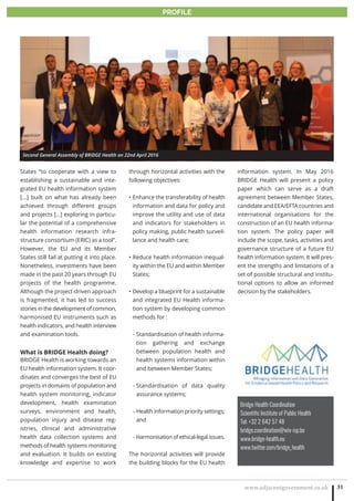www.adjacentgovernment.co.uk 31
PROFILE
Bridge Health Coordination
Scientific Institute of Public Health
Tel: +32 2 642 57 48
bridge.coordination@wiv-isp.be
www.bridge-health.eu
www.twitter.com/bridge_health
States “to cooperate with a view to
establishing a sustainable and inte-
grated EU health information system
[...] built on what has already been
achieved through different groups
and projects […] exploring in particu-
lar the potential of a comprehensive
health information research infra-
structure consortium (ERIC) as a tool”.
However, the EU and its Member
States still fail at putting it into place.
Nonetheless, investments have been
made in the past 20 years through EU
projects of the health programme.
Although the project-driven approach
is fragmented, it has led to success
stories in the development of common,
harmonised EU instruments such as
health indicators, and health interview
and examination tools.
What is BRIDGE Health doing?
BRIDGE Health is working towards an
EU health information system. It coor-
dinates and converges the best of EU
projects in domains of population and
health system monitoring, indicator
development, health examination
surveys, environment and health,
population injury and disease reg-
istries, clinical and administrative
health data collection systems and
methods of health systems monitoring
and evaluation. It builds on existing
knowledge and expertise to work
through horizontal activities with the
following objectives:
Enhance the transferability of health•
information and data for policy and
improve the utility and use of data
and indicators for stakeholders in
policy making, public health surveil-
lance and health care;
Reduce health information inequal-•
ity within the EU and within Member
States;
Develop a blueprint for a sustainable•
and integrated EU Health informa-
tion system by developing common
methods for :
- Standardisation of health informa-
tion gathering and exchange
between population health and
health systems information within
and between Member States;
- Standardisation of data quality
assurance systems;
- Health information priority settings;
and
- Harmonisation of ethical-legal issues.
The horizontal activities will provide
the building blocks for the EU health
information system. In May 2016
BRIDGE Health will present a policy
paper which can serve as a draft
agreement between Member States,
candidate and EEA/EFTA countries and
international organisations for the
construction of an EU health informa-
tion system. The policy paper will
include the scope, tasks, activities and
governance structure of a future EU
health information system. It will pres-
ent the strengths and limitations of a
set of possible structural and institu-
tional options to allow an informed
decision by the stakeholders.
Second General Assembly of BRIDGE Health on 22nd April 2016
 