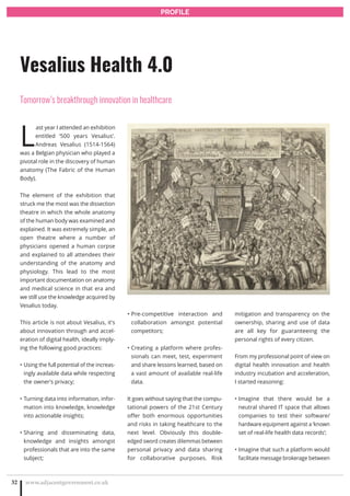L
ast year I attended an exhibition
entitled ‘500 years Vesalius’.
Andreas Vesalius (1514-1564)
was a Belgian physician who played a
pivotal role in the discovery of human
anatomy (The Fabric of the Human
Body).
The element of the exhibition that
struck me the most was the dissection
theatre in which the whole anatomy
of the human body was examined and
explained. It was extremely simple, an
open theatre where a number of
physicians opened a human corpse
and explained to all attendees their
understanding of the anatomy and
physiology. This lead to the most
important documentation on anatomy
and medical science in that era and
we still use the knowledge acquired by
Vesalius today.
This article is not about Vesalius, it’s
about innovation through and accel-
eration of digital health, ideally imply-
ing the following good practices:
Using the full potential of the increas-•
ingly available data while respecting
the owner’s privacy;
Turning data into information, infor-•
mation into knowledge, knowledge
into actionable insights;
Sharing and disseminating data,•
knowledge and insights amongst
professionals that are into the same
subject;
Pre-competitive interaction and•
collaboration amongst potential
competitors;
Creating a platform where profes-•
sionals can meet, test, experiment
and share lessons learned, based on
a vast amount of available real-life
data.
It goes without saying that the compu-
tational powers of the 21st Century
offer both enormous opportunities
and risks in taking healthcare to the
next level. Obviously this double-
edged sword creates dilemmas between
personal privacy and data sharing
for collaborative purposes. Risk
mitigation and transparency on the
ownership, sharing and use of data
are all key for guaranteeing the
personal rights of every citizen.
From my professional point of view on
digital health innovation and health
industry incubation and acceleration,
I started reasoning:
Imagine that there would be a•
neutral shared IT space that allows
companies to test their software/
hardware equipment against a ‘known
set of real-life health data records’;
Imagine that such a platform would•
facilitate message brokerage between
www.adjacentgovernment.co.uk32
Vesalius Health 4.0
Tomorrow’s breakthrough innovation in healthcare
PROFILE
 