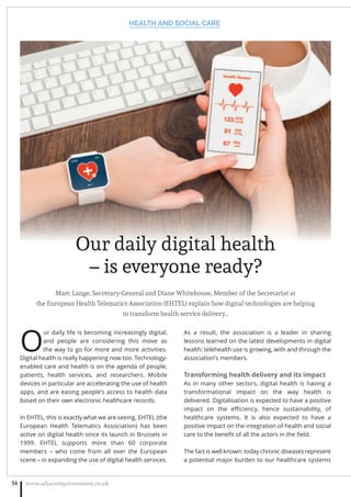 Marc Lange, Secretary-General and Diane Whitehouse, Member of the Secretariat at
the European Health Telematics Association (EHTEL) explain how digital technologies are helping
to transform health service delivery…
O
ur daily life is becoming increasingly digital,
and people are considering this move as
the way to go for more and more activities.
Digital health is really happening now too. Technology-
enabled care and health is on the agenda of people,
patients, health services, and researchers. Mobile
devices in particular are accelerating the use of health
apps, and are easing people’s access to health data
based on their own electronic healthcare records.
In EHTEL, this is exactly what we are seeing. EHTEL (the
European Health Telematics Association) has been
active on digital health since its launch in Brussels in
1999. EHTEL supports more than 60 corporate
members – who come from all over the European
scene – in expanding the use of digital health services.
As a result, the association is a leader in sharing
lessons learned on the latest developments in digital
health: telehealth use is growing, with and through the
association’s members.
Transforming health delivery and its impact
As in many other sectors, digital health is having a
transformational impact on the way health is
delivered. Digitalisation is expected to have a positive
impact on the eﬃciency, hence sustainability, of
healthcare systems. It is also expected to have a
positive impact on the integration of health and social
care to the beneﬁt of all the actors in the ﬁeld.
The fact is well known: today chronic diseases represent
a potential major burden to our healthcare systems
HEALTH AND SOCIAL CARE
www.adjacentgovernment.co.uk34
Our daily digital health
– is everyone ready?
 