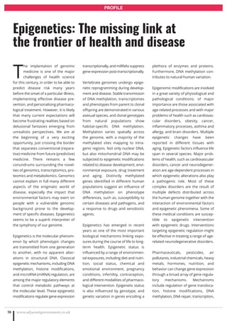 T
he implantation of genomic
medicine is one of the major
challenges of health science
for this century, in order to be able to
predict disease risk many years
before the onset of a particular illness,
implementing effective disease pre-
vention, and personalising pharmaco-
logical treatment. However, it is likely
that many current expectations will
become frustrating realities based on
delusional fantasies emerging from
unrealistic perspectives. We are at
the beginning of a very exciting
opportunity, just crossing the border
that separates conventional (repara-
tive) medicine from future (predictive)
medicine. There remains a few
conundrums surrounding the novel-
ties of genomics, transcriptomics, pro-
teomics and metabolomics. Genomics
cannot explain in full many different
aspects of the enigmatic world of
disease, especially the impact that
environmental factors may exert on
people with a vulnerable genomic
background prone to the develop-
ment of specific diseases. Epigenetics
seems to be a superb interpreter of
the symphony of our genome.
Epigenetics is the molecular phenom-
enon by which phenotypic changes
are transmitted from one generation
to another, with no apparent alter-
ations in structural DNA. Classical
epigenetic mechanisms, including DNA
methylation, histone modifications,
and microRNA (miRNA) regulation, are
among the major regulatory elements
that control metabolic pathways at
the molecular level. These epigenetic
modifications regulate gene expression
transcriptionally, and miRNAs suppress
gene expression post-transcriptionally.
Vertebrate genomes undergo epige-
netic reprogramming during develop-
ment and disease. Stable transmission
of DNA methylation, transcriptomes
and phenotypes from parent to clonal
offspring are demonstrated in various
asexual species, and clonal genotypes
from natural populations show
habitat-specific DNA methylation.
Methylation varies spatially across
the genome, with a majority of the
methylated sites mapping to intra-
genic regions. Not only nuclear DNA,
but also mitochondrial DNA may be
subjected to epigenetic modifications
related to disease development, envi-
ronmental exposure, drug treatment
and aging. Distinctly methylated
genes identified in different human
populations suggest an influence of
DNA methylation on phenotype
differences, such as, susceptibility to
certain diseases and pathogens, and
a response to drugs and xenobiotic
agents.
Epigenetics has emerged in recent
years as one of the most important
biological mechanisms linking expo-
sures during the course of life to long-
term health. Epigenetic status is
influenced by a range of environmen-
tal exposures, including diet and nutri-
tion, social status, chemical and
emotional environment, pregnancy
conditions, infertility, contraception,
and different modalities of pharmaco-
logical intervention. Epigenetic status
is also influenced by genotype, and
genetic variation in genes encoding a
plethora of enzymes and proteins.
Furthermore, DNA methylation con-
tributes to natural human variation.
Epigenomic modifications are involved
in a great variety of physiological and
pathological conditions; of major
importance are those associated with
age-related processes and with major
problems of health such as cardiovas-
cular disorders, obesity, cancer,
inflammatory processes, asthma and
allergy, and brain disorders. Multiple
epigenetic changes have been
reported in different tissues with
aging. Epigenetic factors influence life
span in several species. Major prob-
lems of health, such as cardiovascular
disorders, cancer and neurodegener-
ation are age-dependent processes in
which epigenetic alterations also play
a pathogenic role. Most of these
complex disorders are the result of
multiple defects distributed across
the human genome together with the
interaction of environmental factors
and epigenetic phenomena. Some of
these medical conditions are suscep-
tible to epigenetic intervention
with epigenetic drugs. Interventions
targeting epigenetic regulation might
be effective in treating a range of age-
related neurodegenerative disorders.
Pharmaceuticals, pesticides, air
pollutants, industrial chemicals, heavy
metals, hormones, nutrition, and
behavior can change gene expression
through a broad array of gene regula-
tory mechanisms. Mechanisms
include regulation of gene transloca-
tion, histone modifications, DNA
methylation, DNA repair, transcription,
www.adjacentgovernment.co.uk38
Epigenetics: The missing link at
the frontier of health and disease
PROFILE
 