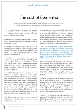 The cost of dementia
Julia Stuart of the Alzheimer’s Society sheds lights on the true cost of dementia
on the UK’s ﬁnances and resources and what it means for care received…
T
he Health Secretary’s ambitious aim to make
the UK the most dementia-friendly society in the
world by 2020 will fail without a dramatic
increase in social care resources.
In March Jeremy Hunt announced a series of commit-
ments to boost diagnosis rates, raise awareness and
encourage research.
But the Alzheimer’s Society estimates that the amount
spent by government on social care for people with
dementia will need to more than double, from £3.7bn
in 2015, to £8.5bn by 2030 just to keep pace with
demand and care inﬂation.
“The NHS could be the best at looking after people with
dementia, but that will be irrelevant if something isn’t
done about social care,” said Laurie Thraves, senior
policy oﬃcer for the charity. “And doing something
about social care is about the money, essentially.
Unless the money is there, I don’t think we can ever be
the best in the world.”
Around 70% of people in care homes have memory
problems or a dementia diagnosis. Social care is also
critical for those with dementia living at home, as many
need help washing and dressing. “Some people with
dementia who live alone won’t be able to perform these
basic tasks, or they’ll do them badly,” said Thraves. “If
someone is being cared for, these needs put additional
pressure on the carer. Caring is a full-time job and
people need as much help as they can get. It’s particu-
larly tricky when you have 2 frail elderly people, one of
whom has dementia, and you’re essentially asking the
other frail person to do a lot of heavy lifting.”
Carer burnout is one of the most common reasons
why someone with dementia is admitted to a care
home or a nursing home.
When people with dementia are unable to get care in
the community they often reach a crisis point more
quickly and end up in hospital, where they spend a lot
longer than other older people. Many become less
mobile, their muscles waste, and they ﬁnd the environ-
ment more distressing and confusing than their peers
do. A signiﬁcant proportion will then be admitted to a
care home rather than return to their own home.
“In 2 years the global cost of dementia is
estimated to reach $1 trillion, according
to the World Alzheimer Report 2015. The
report, commissioned by Alzheimer’s
Disease International, also found that the
costs of dementia in Europe increased by
25% to $300bn last year.”
“The vast majority of NHS spend goes on the ﬁnal years
of our lives. We know that at the very end of life people
with dementia are often admitted to hospital for
expensive acute care when they could be cared for in
a care home if they had access to specialist palliative
services which people with other long-term conditions
such as cancer are more likely to be able to access,”
he said.
There are currently 850,000 people with dementia in
the UK. This is predicted to rise to 1 million within 10
years, and reach 2 million by 2050. A third of people
with dementia are already living in care homes.
Numbers are expected to increase from 313,000 to just
under half a million by 2030. This would require the
creation of an estimated additional 175,000 care home
places for people with dementia alone.
Since 2010, £4.6bn has already been taken from the
adult social care budget, resulting in an estimated
500,000 older and disabled people being denied access
to care. The government has promised around £1.5bn
HEALTH AND SOCIAL CARE
www.adjacentgovernment.co.uk40
 